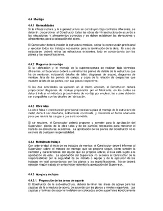 4.4 Montaje
4.4.1 Generalidades
Si la infraestructura y la superestructura se construyen bajo contratos diferentes, se
deberán proporcionar al Constructor todas las obras de infraestructura de acuerdo a
las elevaciones y alineamientos correctos y se deben establecer las elevaciones y
alineamientos para la colocación del acero.
El Constructor deberá instalar la estructura metálica, retirar la construcción provisional
y ejecutar todos los trabajos necesarios para la terminación de la obra. En caso de
estipularse, deberá retirar las estructuras existentes, todo en concordancia con los
planos y las especificaciones.
4.4.2 Diagrama de montaje
Si la fabricación y el montaje de la superestructura se realizan bajo contratos
diferentes, el Supervisor deberá suministrar los planos de detalle de la estructura que
ha de montarse, incluyendo detalles de taller, diagramas de arqueo, diagramas de
montaje, lista de los pernos de campo, y copia de la relación de despachos que
muestre la lista de las partes, con sus pesos respectivos.
Si las dos actividades se ejecutan en el mismo contrato, el Constructor deberá
proporcional diagramas de montaje preparados por el fabricante, en los cuales se
deberá indicar el método y procedimiento de montaje por emplear, los cuales deberán
ser compatibles con los detalles de fabricación.
4.4.3 Obra falsa
La obra falsa o construcción provisional necesaria para el montaje de la estructura de
metal, deberá ser diseñada, sólidamente construida, y mantenida en forma adecuada
para que resista las cargas a que será sometida.
Si se requiere, el Constructor deberá proponer y someter para la aprobación del
Supervisor, planos de la obra falsa y de los cambios necesarios para mantener el
tránsito en estructuras existentes. La aprobación de los planos del Constructor no lo
exonera de cualquier responsabilidad.
4.4.4 Métodos de trabajo
Con anterioridad al inicio de los trabajos de montaje, el Constructor deberá informar al
Supervisor sobre el método de montaje que se propone seguir, como también la
cantidad y características del equipo que se propone utilizar, el cual está sujeto a la
aprobación de éste. La aprobación del Supervisor no exonera al Constructor de la
responsabilidad por la seguridad de su método o equipo y de la ejecución de los
trabajos en total concordancia con los planos y las especificaciones. No se deberá
ejecutar ningún trabajo sin antes haber obtenido la aprobación del Supervisor.
4.4.5 Apoyos y anclajes
4.4.5.1. Preparación de las áreas de soporte
El Constructor de la sub-estructrura, deberá terminar las áreas de apoyo para las
zapatas de la armadura de acero, de acuerdo con los planos y niveles requeridos. Las
zapatas y láminas de soporte no deben ser colocadas sobre superficies indebidamente
 