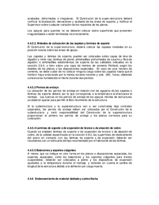 acabadas, deformadas o irregulares. El Constructor de la super-estructura deberá
verificar la localización, elevaciones y acabado de las áreas de soporte, y notificar al
Supervisor sobre cualquier variación de los requisitos de los planos.
Los apoyos para puentes no se deberán colocar sobre superficies que presenten
irregularidades o estén terminadas incorrectamente.
4.4.5.2. Métodos de colocación de las zapatas y láminas de soporte
El Constructor de la super-estructura, deberá colocar las zapatas niveladas en su
posición exacta sobre las áreas de apoyo.
Las zapatas y láminas de soporte, pueden ser colocadas sobre capas de lona de
algodón y minio rojo; láminas de plomo; almohadillas preformadas de caucho y fibra de
algodón; o almohadillas elástoméricas de soporte de las calidades indicadas en la
sección 2.9.4, o bien sobre una capa de mortero de cemento Portland, según los
detalles de los planos o las disposiciones especiales. En caso de usar mortero de
cemento, se debe cuidar de no colocar ninguna carga sobre las zapatas hasta que el
mortero haya endurecido por lo menos durante noventa y seis (96) horas, debiendo
conservarse humedecido el mismo durante ese período.
4.4.5.3 Pernos de anclaje
La ubicación de los pernos de anclaje en relación con los agujeros de las zapatas o
láminas de soporte deberá ser la que corresponda a la temperatura al efectuarse el
montaje. Las tuercas en los pernos de anclaje de los apoyos móviles de estructuras
se deberán ajustar para permitir el libre movimiento de la estructura.
Si la subestructura y la superestructura van a ser construidas bajo contratos
separados, los pernos de anclaje deben ser colocados por el Constructor de la
subestructura y será responsabilidad del Constructor de la superestructura
proporcionar al primero los pernos de anclaje y los planos correctos para su
colocación.
4.4.5.4 Láminas de soporte o de expansión de bronce o de aleación de cobre
Cuando se empleen láminas de soporte o de expansión de bronce o de aleación de
cobre, de la calidad especificada en la sección 2.9.3, las superficies de deslizamiento
del acero en contacto con las láminas de soporte o de expansión, deberán ser
recubiertas con un lubricante del tipo recomendado por el fabricante de las láminas.
4.4.5.5 Balancines y soportes colgantes
A menos que se indique en otra forma en los planos o disposiciones especiales, los
soportes especiales, como los balancines y los soportes colgantes para tramos
suspendidos, deberán ser colocados a plomo y los dispositivos de expansión
ajustados a la temperatura durante el montaje, y tomando en cuenta el cambio de
longitud de la estructura debido a la deflexión por carga muerta.
4.4.6 Enderezamiento de material doblado y contra flecha
 