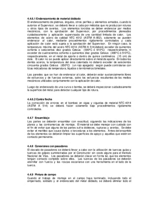 4.4.6.1 Enderezamiento de material doblado
El enderezamiento de platinas, ángulos, otros perfiles y elementos armados, cuando lo
autorice el Supervisor, se deberá llevar a cabo por métodos que no produzcan roturas
u otros tipos de averías. Los elementos torcidos se deben enderezar por medios
mecánicos, con la aprobación del Supervisor, por procedimientos planeados
cuidadosamente y aplicación supervisada de una cantidad limitada de calor. Los
elementos de acero de calidad NTC 4012 (ASTM A-852), solamente se pueden
enderezar al calor, mediante procedimientos rígidamente controlados y cada
aplicación de calor está sujeta a la aprobación del Supervisor. En ningún caso, la
temperatura máxima del acero NTC 4014 (ASTM A 514)deberá exceder de quinientos
ochenta o seiscientos diez grados Celsius (580ºC ó 610ºC) respectivamente, ni
exceder de cuatrocientos ochenta o quinientos diez grados Celsius (480ºC ó 510ºC),
respectivamente, en el metal de aporte o dentro de quince centímetros (15 cm) de
éste. El calor no se puede aplicar directamente sobre el metal de aporte. En todos los
demás aceros, la temperatura del área calentada no deberá exceder de seiscientos
cincuenta grados Celsius (650ºC) (un rojo apagado) según puede controlarse con
tizas indicadoras de temperatura, líquidos o termómetros bimetales.
Las paredes que se han de enderezar al calor, deberán estar sustancialmente libres
de esfuerzos y de fuerzas externas, salvo los esfuerzos resultantes de los medios
mecánicos utilizados conjuntamente con la aplicación de calor.
Luego de enderezado de una curva o bomba, se deberá inspeccionar cuidadosamente
la superficie del metal, para detectar cualquier tipo de rotura.
4.4.6.2 Contra flecha
La corrección de errores en el bombeo en vigas y viguetas de material NTC 4014
(ASTM A 514) se deberá hacer solamente bajo procedimientos rígidamente
controlados.
4.4.7 Ensamblaje
Las partes se deberán ensamblar con exactitud, siguiendo las indicaciones de los
planos y las contramarcas de montaje. El material se debe manejar con cuidado con
el fin de evitar que alguna de las partes sufra dobleces, rupturas y averías. Se debe
evitar el martilleo que cause daños o torceduras a los elementos. Antes del ensamble
de los elementos se deberán limpiar las superficies de apoyo y aquellas que estén en
contacto permanente.
4.4.8 Conexiones con pasadores
El clavado de pasadores se deberá llevar a cabo con la utilización de tuercas guías y
tuercas de golpeo suministradas por el Constructor sin costo alguno para el Instituto
Nacional de Vías. Los pasadores se deberán clavar en forma tal, que los elementos
tengan contacto completo sobre ellos. Las tuercas de los pasadores se deberán
atornillar con fuerza y las roscas escariarse con una herramienta en el lado de la
tuerca.
4.4.9 Pintura de campo
Cuando el trabajo de montaje en el campo haya terminado, incluyendo todo el
empernado, soldado y el enderezado del metal doblado, se deberá eliminar todo el
 
