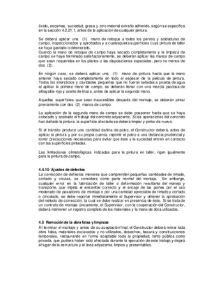 óxido, escamas, suciedad, grasa y otro material extraño adherido, según se especifica
en la sección 4.2.21.1, antes de la aplicación de cualquier pintura.
Se deberá aplicar una (1) mano de retoque a todos los pernos y soldaduras de
campo, inspeccionados y aprobados y a cualesquiera superficies cuya pintura de taller
se haya gastado o deteriorado.
Cuando la mano de retoque de campo haya secado completamente y la limpieza de
campo se haya terminado satisfactoriamente, se deberán aplicar las manos de campo
que sean requeridas en los planos o las disposiciones especiales, pero no menos de
dos (2).
En ningún caso, se deberá aplicar una (1) mano de pintura hasta que la mano
anterior haya secado completamente en todo el espesor de la película de pintura.
Todos los intersticios y cavidades pequeñas que no fueron selladas a prueba de agua
al aplicar la primera mano de campo, se deberán llenar con una mezcla pastosa de
albayalde rojo y aceite de linaza, antes de aplicar la segunda mano.
Aquellas superficies que sean inaccesibles después del montaje, se deberán pintar
previamente con dos (2) manos de campo.
La aplicación de la segunda mano de campo se debe posponer hasta que se haya
colocado y acabado el trabajo del concreto adyacente. Si las operaciones del concreto
han dañado la pintura, la superficie afectada se deberá limpiar y pintar de nuevo.
Si el tránsito produce una cantidad dañina de polvo, el Constructor deberá, antes de
aplicar la pintura y por su propia cuenta, reprimir el polvo a una distancia prudencial y
tomar precauciones necesarias para evitar que éste y la suciedad entren en contacto
con las superficies pintadas.
Las limitaciones climatológicas indicadas para la pintura en taller, rigen igualmente
para la pintura de campo.
4.4.10 Ajustes de defectos
La corrección de defectos menores que comprenden pequeñas cantidades de rimado,
cortado y virutas, se considera como parte normal del montaje. Sin embargo,
cualquier error en la fabricación de taller o deformación resultante del manejo y
transporte, que impida el ensamble correcto y el encaje de las partes por el uso
moderado de pasadores de montaje o por una cantidad apreciable de rimado y cortado
o cincelado, se debe reportar inmediatamente al Supervisor y obtener la aprobación
del método de corrección, la cual se debe realizar en presencia de éste. Si se trata de
un contrato de montaje únicamente, el Supervisor, con la cooperación del Constructor,
deberá mantener un registro completo de los materiales y la mano de obra utilizados.
4.5 Remoción de la obra falsa ylimpieza
Al terminar el montaje y antes de su aceptación final, el Constructor deberá retirar toda
obra falsa, materiales excavados y no utilizados, desechos, basura y construcciones
temporales, restaurando en forma aceptable toda la propiedad, tanto pública como
privada, que pudiera haber sido afectada durante la ejecución de este trabajo y dejará
el lugar de la estructura y el área adyacente, limpios y presentables.
 