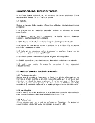 5 CONDICIONESPARA E
L RECIBODELOSTRABAJOS
El fabricante deberá establecer los procedimientos de calidad de acuerdo con la
Norma NSR98, sección F.2.13.5 Control de Calidad
5.1 Controles
Durante la ejecución de los trabajos, el Supervisor adelantará los siguientes controles
principales:
5.1.1 Verificar que los materiales empleados cumplan los requisitos de calidad
especificados.
5.1.2 Revisar y aprobar cuando corresponda, los diseños, planos y diagramas
necesarios para la ejecución de los trabajos.
5.1.3 Verificar el estado y funcionamiento del equipo utilizado por el Constructor.
5.1.4 Evaluar los métodos de trabajo propuestos por el Constructor y aprobarlos
cuando los considere adecuados.
5.1.5 Vigilar que los trabajos se realicen de acuerdo con los planos del proyecto, las
disposiciones especiales y esta especificación.
5.1.6 Verificar que las conexiones con pernos tengan la tensión apropiada.
5.1.7 Exigir las certificaciones requeridas para el equipo de soldadura y sus operarios.
5.1.8 Medir, para efectos de pago, las cantidades de obra ejecutadas
satisfactoriamente.
5.2 Condiciones específicas para el recibo y tolerancias
5.2.1 Recibo de materiales
Siempre que lo considere conveniente, el Supervisor exigirá al Constructor los
informes de análisis químicos y pruebas físicas efectuadas por el fabricante, que
determinen la calidad del acero empleado. Si no los suministra, el Supervisor,
ordenará la ejecución de las pruebas pertinentes, a expensas del Constructor. Todo
material que no cumpla las exigencias de la respectiva especificación, será rechazado.
5.2.2 Identificación
El Supervisor se abstendrá de autorizar la fabricación de la estructura, si las piezas no
están debidamente identificadas como se indica en la sección 4.1.2.
5.2.3 Perforaciones
Sólo se aceptará acero en el cual las perforaciones efectuadas a las piezas, se
encuentren dentro de las tolerancias mencionadas en el aparte 4.2.3.
 