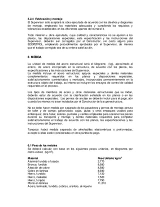 5.2.4 Fabricación y montaje
El Supervisor sólo aceptará la obra ejecutada de acuerdo con los diseños y diagramas
de montaje, empleando los materiales adecuados y cumpliendo los requisitos y
tolerancias establecidos en los diferentes apartes del numeral 4.
Todo material u obra ejecutada, cuya calidad y características no se ajusten a los
planos, las disposiciones especiales, esta especificación y las instrucciones del
Supervisor, deberán ser corregidos por el Constructor, sin costo alguno para
ECOPETROL, empleando procedimientos aprobados por el Supervisor, de manera
que el trabajo corregido sea de su entera satisfacción.
6 MEDIDA
La unidad de medida del acero estructural será el kilogramo (kg), aproximado al
entero, de acero incorporado en la estructura, de acuerdo con los planos, las
especificaciones y las instrucciones del Supervisor.
La medida incluye el acero estructural, apoyos especiales y demás materiales
complementarios requeridos en los planos y disposiciones especiales,
satisfactoriamente suministrados y montados, incorporados permanentemente en la
estructura objeto del trabajo, así mismo se incluyen los ensayos de control de calidad
requeridos en el proceso.
Los tipos de miembros de acero y otros materiales estructurales que se midan,
deberán estar de acuerdo con la clasificación señalada en los planos o en las
disposiciones especiales. Los pernos de anclaje se deberán incluir para el pago, aún
cuando los mismos no sean instalados por el Constructor de la superestructura.
No se debe hacer medida por separado de los pasadores y pernos de montaje; pintura
de taller y de campo; galvanizado; cajas, jaulas y otros empaques usados para
embarques; obra falsa; soleras, puntales y varillas empleadas para sostener las piezas
durante su transporte y montaje; y demás materiales requeridos para completar
satisfactoriamente el trabajo de acuerdo con los planos, las especificaciones y las
instrucciones del Supervisor.
Tampoco habrá medida separada de almohadillas elastoméricas o preformadas,
excepto si ellas están consideradas en otra partida de pago.
6.1 Peso de los metales
Se deberá calcular con base en los siguientes pesos unitarios, en kilogramos por
metro cúbico (kg/m3
).
Material Peso Unitario kg/m3
Aluminio fundido o forjado 2,770
Bronce, fundido 8,580
Aleación de cobre 8,580
Cobre en láminas 8,930
Hierro, fundido 7,120
Hierro, maleable 7,520
Hierro, forjado 7,790
Plomo en láminas 11,310
Acero, laminado, fundido, cobrizo, al silicio, al níquel e
 