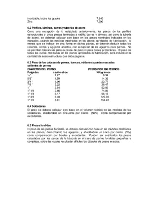 inoxidable, todos los grados 7,840
Zinc 7,200
6.2 Perfiles, láminas, barras y tuberías de acero
Como una excepción de lo estipulado anteriormente, los pesos de los perfiles
estructurales y otras piezas laminadas a rodillo, barras y láminas, así como la tubería
de acero, se deberán calcular con base en los pesos nominales indicados en los
manuales, usando las medidas mostradas en los planos aprobados de fabricación. A
menos que se indique en otra forma en dichos planos, se deberán deducir todos los
recortes, cortes y agujeros abiertos, con excepción de los agujeros para pernos. No
se permiten tolerancias para excesos de peso ni para capas protectoras. El peso de
todas las cuñas mostradas en los planos aprobados de fabricación, será incluido en la
cantidad de acero estructural que deba pagarse.
6.3 Peso de las cabezas de pernos, tuercas, roldanas y puntas roscadas
salientes de pernos
DIAMETRO DEL PERNO PESOS POR100 PERNOS
Pulgadas centímetros Kilogramos
½” 1.27 8.94
5/8” 1.59 14.38
3/4 “ 1.90 23.77
7/8 “ 2.22 36.47
1” 2.54 52.93
1” 1/8 2.86 74.89
1” 1/4 3.17 96.16
1” 3/8 3.49 127.00
1” 1/2 3.81 154.22
6.4 Soldaduras
El peso se deberá calcular con base en el volumen teórico de las medidas de las
soldaduras, añadiéndole un cincuenta por ciento (50%) como compensación por
excedentes.
6.5 Piezas fundidas
El peso de las piezas fundidas se deberá calcular con base en las medidas mostradas
en los planos, descontando los agujeros, y añadiéndole un cinco por ciento (5%)
como compensación por biseles y excedentes. Pueden ser sustituidos los pesos
calculados por los pesos de la báscula en el caso de partes fundidas pequeñas y
complejas, sobre las cuales resultarían difíciles los cálculos de pesos exactos.
 