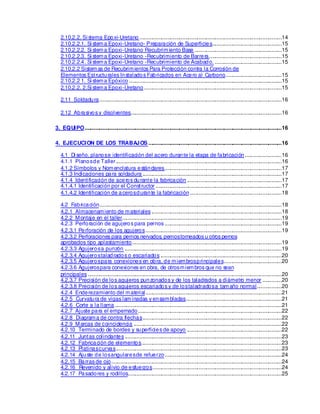 2.10.2.2. Si s
tema Epoxi-Uretano ................................................................................................14
2.10.2.2.1. Si stema Epoxi-Uretano- Preparación de Superficies...............................................15
2.10.2.2.2. Si stema Epoxi-Uretano Recubrimiento Base ...........................................................15
2.10.2.2.3. Si stema Epoxi-Uretano -Recubrimiento de Barrera.................................................15
2.10.2.2.4. Si stema Epoxi-Uretano -Recubrimiento de Acabado. .............................................15
2.10.2.2 Sistemas de Recubrimientos Para Protección contra la Corros
ión de
Elementos Estructurales Instalados Fabricados en Acero al Carbono......................................15
2.10.2.2 1. Si stema Epóxico .......................................................................................................15
2.10.2.2. 2.Si stema Epoxi-Uretano.............................................................................................15
2.11 Soldadura...........................................................................................................................16
2.12 Abrasivos y disolventes......................................................................................................16
3. EQUIPO.....................................................................................................................................16
4. EJECUCION DE LOS TRABAJOS ..........................................................................................16
4.1 Di seño, planose identificación del acero durante la etapa de fabricación.........................16
4.1.1 Planosde Taller................................................................................................................16
4.1.2 Símbolos y Nomenclatura estándares...............................................................................17
4.1.3 Indicaciones para soldadura ..............................................................................................17
4.1.4 Identificación de aceros durante la fabricación ................................................................17
4.1.4.1 Identificación por el Constructor .....................................................................................17
4.1.4.2 Identificación de acerosdurante la fabricación..............................................................18
4.2 Fabricación...........................................................................................................................18
4.2.1 Almacenamiento de materiales ........................................................................................18
4.2.2 Montaje en el taller............................................................................................................19
4.2.3 Perforación de agujeros para pernos ...............................................................................19
4.2.3.1 Perforación de los agujeros............................................................................................19
4.2.3.2 Perforaciones para pernos nervados
, pernostorneados u otros pernos
aprobados tipo aplastamiento.....................................................................................................19
4.2.3.3 Agujerosa punzón ..........................................................................................................19
4.2.3.4 Agujerostaladrados o escariados ..................................................................................20
4.2.3.5 Agujerospara conexiones en obra, de miembrosprincipales.......................................20
4.2.3.6 Agujerospara conexiones en obra, de otrosmiembros que no s
ean
principales ...................................................................................................................................20
4.2.3.7 Precisión de los agujeros punzonados y de los taladrados a diámetro menor .............20
4.2.3.8 Precisión de los agujeros escariados y de lostaladradosa tamaño normal.................20
4.2.4 Enderezamiento del material............................................................................................21
4.2.5 Curvatura de vigas laminadas y ensambladas.................................................................21
4.2.6 Corte a la llama.................................................................................................................21
4.2.7 Ajuste para el empernado.................................................................................................22
4.2.8 Diagrama de contra flechas..............................................................................................22
4.2.9 Marcas de coincidencia ....................................................................................................22
4.2.10 Terminado de bordes y superficies de apoyo ................................................................22
4.2.11 Juntas colindantes ..........................................................................................................23
4.2.12 Fabricación de elementos...............................................................................................23
4.2.13 Platinascurvas................................................................................................................23
4.2.14 Ajuste de losangularesde refuerzo...............................................................................24
4.2.15 Barras de ojo...................................................................................................................24
4.2.16 Revenido y alivio de esfuerzos.......................................................................................24
4.2.17 Pasadores y rodillos........................................................................................................25
 