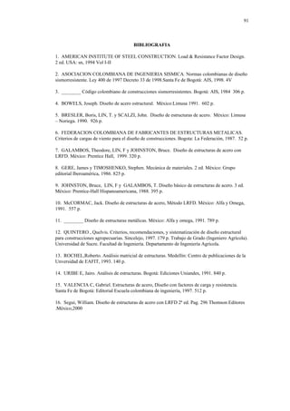 91
BIBLIOGRAFIA
1. AMERICAN INSTITUTE OF STEEL CONSTRUCTION. Load & Resistance Factor Design.
2 ed. USA: sn, 1994 Vol I-II
2. ASOCIACION COLOMBIANA DE INGENIERIA SISMICA. Normas colombianas de diseño
sismorresistente. Ley 400 de 1997 Decreto 33 de 1998.Santa Fe de Bogotá: AIS, 1998. 4V
3. ________ Código colombiano de construcciones sismorresistentes. Bogotá: AIS, 1984 306 p.
4. BOWELS, Joseph. Diseño de acero estructural. México:Limusa 1991. 602 p.
5. BRESLER, Boris, LIN, T. y SCALZI, John. Diseño de estructuras de acero. México: Limusa
– Noriega. 1990. 926 p.
6. FEDERACION COLOMBIANA DE FABRICANTES DE ESTRUCTURAS METALICAS.
Criterios de cargas de viento para el diseño de construcciones. Bogota: La Federación, 1987. 52 p.
7. GALAMBOS, Theodore, LIN, F y JOHNSTON, Bruce. Diseño de estructuras de acero con
LRFD. México: Prentice Hall, 1999. 320 p.
8. GERE, James y TIMOSHENKO, Stephen. Mecánica de materiales. 2 ed. México: Grupo
editorial Iberoamérica, 1986. 825 p.
9. JOHNSTON, Bruce, LIN, F y GALAMBOS, T. Diseño básico de estructuras de acero. 3 ed.
México: Prentice-Hall Hispanoamericana, 1988. 395 p.
10. McCORMAC, Jack. Diseño de estructuras de acero, Método LRFD. México: Alfa y Omega,
1991. 557 p.
11. ________ Diseño de estructuras metálicas. México: Alfa y omega, 1991. 789 p.
12. QUINTERO , Quelvis. Criterios, recomendaciones, y sistematización de diseño estructural
para construcciones agropecuarias. Sincelejo, 1997. 179 p. Trabajo de Grado (Ingeniero Agrícola).
Universidad de Sucre. Facultad de Ingeniería. Departamento de Ingeniería Agrícola.
13. ROCHEL,Roberto. Análisis matricial de estructuras. Medellín: Centro de publicaciones de la
Unversidad de EAFIT, 1993. 140 p.
14. URIBE E, Jairo. Análisis de estructuras. Bogotá: Ediciones Uniandes, 1991. 840 p.
15. VALENCIA C, Gabriel. Estructuras de acero, Diseño con factores de carga y resistencia.
Santa Fe de Bogotá: Editorial Escuela colombiana de ingeniería, 1997. 512 p.
16. Segui, William. Diseño de estructuras de acero con LRFD 2ª ed. Pag. 296 Thomson Editores
.México,2000
 