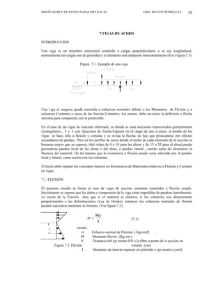 DISEÑO BASICO DE ESTRUCTURAS METALICAS EMEL MULETT RODRIGUEZ 82
7.VIGAS DE ACERO
INTRODUCCION
Una viga es un miembro estructural sometido a cargas perpendiculares a su eje longitudinal;
normalmente las cargas son de gravedad y el elemento está dispuesto horizontalmente (Ver Figura 7.1)
Figura 7.1. Ejemplo de una viga
Una viga al cargarse queda sometida a esfuerzos normales debido a los Momentos de Flexión y a
esfuerzos Cortantes a causa de las fuerzas Cortantes; Así mismo, debe revisarse la deflexión o flecha
máxima para compararla con la permisible.
En el caso de las vigas de concreto reforzado, en donde se usan secciones transversales generalmente
rectangulares , T o I con relaciones de Ancho/Espesor en el rango de uno a cinco, el diseño de las
vigas se hace sólo a flexión y cortante y se revisa la flecha; no hay que preocuparse por efectos
secundarios de pandeo . Pero en los perfiles de acero donde el ancho de cada elemento de la sección es
bastante mayor que su espesor, (del orden de 4 a 10 para las aletas y de 15 a 55 para el alma) puede
presentarse pandeo local de las aletas o del alma, o pandeo lateral , mucho antes de alcanzarse la
fluencia del material. De tal manera que la resistencia a flexión puede verse afectada por el pandeo
local y lateral, como ocurre con las columnas.
El lector debe repasar los conceptos básicos en Resistencia de Materiales relativos a Flexión y Cortante
en vigas.
7.1. FLEXION
El presente estudio se limita al caso de vigas de sección constante sometidas a flexión simple.
Inicialmente se supone que las aletas a compresión de la viga están impedidas de pandear lateralmente.
La teoría de la Flexión dice que si el material es elástico, si los esfuerzos son directamente
proporcionales a las deformaciones (Ley de Hooke), entonces los esfuerzos normales de flexión
pueden calcularse mediante la fórmula: (Ver figura 7.2).
(7.1)
I
My
=
σ
siendo,
y
σ Esfuerzo normal de Flexión ( Kg/cm2) .
M Momento flector (Kg-cm )
Y Distancia del eje neutro EN a la fibra o punto de la sección en
Figura 7.2. Flexión estudio (cm)
I Momento de inercia respecto al centroide o eje neutro ( cm4).
 