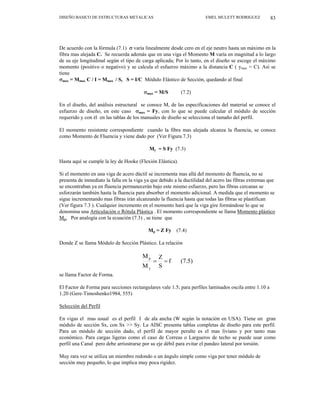 DISEÑO BASICO DE ESTRUCTURAS METALICAS EMEL MULETT RODRIGUEZ 83
De acuerdo con la fórmula (7.1) σ varía linealmente desde cero en el eje neutro hasta un máximo en la
fibra mas alejada C. Se recuerda además que en una viga el Momento M varía en magnitud a lo largo
de su eje longitudinal según el tipo de carga aplicada; Por lo tanto, en el diseño se escoge el máximo
momento (positivo o negativo) y se calcula el esfuerzo máximo a la distancia C ( ymax = C). Así se
tiene
σmax = Mmax C / I = Mmax / S, S = I/C Módulo Elástico de Sección, quedando al final
σmax = M/S (7.2)
En el diseño, del análisis estructural se conoce M, de las especificaciones del material se conoce el
esfuerzo de diseño, en este caso σmax = Fy, con lo que se puede calcular el módulo de sección
requerido y con él en las tablas de los manuales de diseño se selecciona el tamaño del perfil.
El momento resistente correspondiente cuando la fibra mas alejada alcanza la fluencia, se conoce
como Momento de Fluencia y viene dado por (Ver Figura 7.3)
My = S Fy (7.3)
Hasta aquí se cumple la ley de Hooke (Flexión Elástica).
Si el momento en una viga de acero dúctil se incrementa mas allá del momento de fluencia, no se
presenta de inmediato la falla en la viga ya que debido a la ductilidad del acero las fibras extremas que
se encontraban ya en fluencia permanecerán bajo este mismo esfuerzo, pero las fibras cercanas se
esforzarán también hasta la fluencia para absorber el momento adicional. A medida que el momento se
sigue incrementando mas fibras irán alcanzando la fluencia hasta que todas las fibras se plastifican
(Ver figura 7.3 ). Cualquier incremento en el momento hará que la viga gire formándose lo que se
denomina una Articulación o Rótula Plástica . El momento correspondiente se llama Momento plástico
Mp. Por analogía con la ecuación (7.3) , se tiene que
Mp = Z Fy (7.4)
Donde Z se llama Módulo de Sección Plástico. La relación
(7.5)
f
S
Z
M
M
y
p
=
=
se llama Factor de Forma.
El Factor de Forma para secciones rectangulares vale 1.5; para perfiles laminados oscila entre 1.10 a
1.20 (Gere-Timoshenko1984, 555)
Selección del Perfil
En vigas el mas usual es el perfil I de ala ancha (W según la notación en USA). Tiene un gran
módulo de sección Sx, con Sx >> Sy. La AISC presenta tablas completas de diseño para este perfil.
Para un módulo de sección dado, el perfil de mayor peralte es el mas liviano y por tanto mas
económico. Para cargas ligeras como el caso de Correas o Largueros de techo se puede usar como
perfil una Canal pero debe arriostrarse por su eje débil para evitar el pandeo lateral por torsión.
Muy rara vez se utiliza un miembro redondo o un ángulo simple como viga por tener módulo de
sección muy pequeño, lo que implica muy poca rigidez.
 