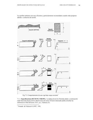 DISEÑO BASICO DE ESTRUCTURAS METALICAS EMEL MULETT RODRIGUEZ 84
Los perfiles tubulares son muy eficientes y particularmente recomendados cuando están propenso
además a esfuerzos de torsión.
Fig 7.3. Comportamiento de una viga bajo carga creciente1
7.1.1. Especificaciones DCCR 94 ( NSR-98 ). La deducción de las fórmulas dadas a continuación
están fuera del alcance de los objetivos de este texto. El lector interesado podrá consultar las
referencias al final del texto. (Ver , p.e., Valencia, G)
1
Tomado de Valencia G (1997, 199)
 