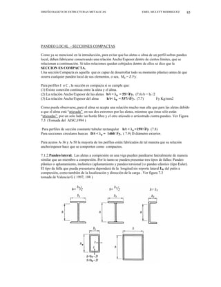 DISEÑO BASICO DE ESTRUCTURAS METALICAS EMEL MULETT RODRIGUEZ 85
PANDEO LOCAL - SECCIONES COMPACTAS
Como ya se mencionó en la introducción, para evitar que las aletas o alma de un perfil sufran pandeo
local, deben fabricarse conservando una relación Ancho/Espesor dentro de ciertos límites, que se
relacionan a continuación. Si tales relaciones quedan cobijados dentro de ellos se dice que la
SECCION ES COMPACTA.
Una sección Compacta es aquella que es capaz de desarrollar todo su momento plástico antes de que
ocurra cualquier pandeo local de sus elementos, o sea, Mp = Z Fy.
Para perfiles I o C , la sección es compacta si se cumple que:
(1) Existe conexión continua entre la aleta y el alma.
(2) La relación Ancho/Espesor de las aletas b/t < λp = 55/√Fy. (7.6) b = bf /2
(3) La relación Ancho/Espesor del alma h/t< λp = 537/√Fy. (7.7) Fy Kg/mm2
Como puede observarse, para el alma se acepta una relación mucho mas alta que para las aletas debido
a que el alma está “atiesada” en sus dos extremos por las aletas, mientras que éstas sólo están
“atiesadas” por un solo lado: un borde libre y el otro atiesado o arriostrado contra pandeo. Ver Figura
7.3 (Tomada del AISC,1994 )
Para perfiles de sección constante tubular rectangular b/t < λp =159/√Fy (7.8)
Para secciones circulares huecas D/t < λp = 1460/ Fy, ( 7.9) D diámetro exterior.
Para aceros A-36 y A-50 la mayoría de los perfiles están fabricados de tal manera que su relación
ancho/espesor hace que se comporten como compactos.
7.1.2.Pandeo lateral. Las aletas a compresión en una viga pueden pandearse lateralmente de manera
similar que un miembro a compresión. Por lo tanto se pueden presentar tres tipos de fallas: Pandeo
plástico o aplastamiento, inelástico (aplastamiento y pandeo torsional ) o pandeo elástico (tipo Euler).
El tipo de falla que pueda presentarse dependerá de la longitud sin soporte lateral Lb del patín a
compresión, como también de la localización y dirección de la carga . Ver figura 7.3
tomada de Valencia G ( 1997, 188 )
 