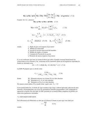 DISEÑO BASICO DE ESTRUCTURAS METALICAS EMEL MULETT RODRIGUEZ 87
Mu ≤ φ Mn = φCb ( ) Mp
Lp
-
Lr
Lp
-
Lb
Mr
-
Mp
-
Mp ≤
⎭
⎬
⎫
⎩
⎨
⎧
⎥
⎦
⎤
⎢
⎣
⎡
si Lp≤Lb≤Lr (7.14)
Cuando Lb ≥ Lr , entonces
Mu ≤ φ Mn = φ Mcr ≤ φCbMr (7.15)
W
C
E
GJ y
2
y I
Lb
EI
Lb
Cb
Mcr ⎟
⎠
⎞
⎜
⎝
⎛
+
=
π
π
( 7.16)
2
r
yw
1
1
y
)
(
X
1
1
r
Lr F
F
F
F
X
r
yw
−
+
+
−
= (7.17)
(7.18)
S
I
C
4
X
(7.17)
EGJA/2
S
2
x
y
w
2
x
1 ⎟
⎠
⎞
⎜
⎝
⎛
=
=
GJ
X
π
siendo, ry Radio de giro con respecto al eje menor
E Módulo de elasticidad
A Area de la sección transversal del miembro
G Módulo de rigidez a Cortante.
J Constante de Torsión de la sección
Iy Momento de inercia respecto al eje menor
Cb es un coeficiente que tiene en cuenta el efecto que sobre el pandeo torsional lateral tienen las
restricciones en los extremos y las variaciones de los momentos dentro de la longitud no soportada Lb.
Puede ser calculado como
Cb = 1.75 +1.05(M1/M2) +0.3 (M1/M2) 2
≤ 2.3 (7.19)
La NSR-98 propone que se calcule como
(7.20)
3M
M
4
M
3
M
5
.
2
12.5M
C
C
B
A
MAX
MAX
b
+
+
+
=
donde: MA Momento máximo en el tramo Lb, en valor absoluto
Mb Momento en Lb /4, en valor absoluto
Mc Momento en 3Lb/4, en valor absoluto.
De manera conservadora, Cb se puede tomar igual a uno: Cb = 1.0
Como puede deducirse, el diseño de vigas resultaría algo largo y tedioso aplicando cada una de estas
fórmulas; afortunadamente con el uso de calculadoras manuales programables o del computador la
operación se facilita. Por otro lado, la AISC presenta en su manual tablas completas de perfiles con
todos estos parámetros calculados.
7.2. ESFUERZO CORTANTE
De la Resistencia de Materiales se sabe que el Esfuerzo Cortante en una viga viene dado por:
τ =
Ib
VQ
(7.21)
siendo,
 