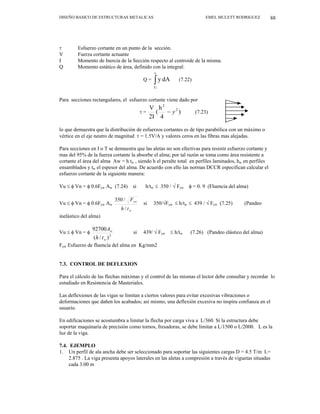 DISEÑO BASICO DE ESTRUCTURAS METALICAS EMEL MULETT RODRIGUEZ 88
τ Esfuerzo cortante en un punto de la sección.
V Fuerza cortante actuante
I Momento de Inercia de la Sección respecto al centroide de la misma.
Q Momento estático de área, definido con la integral:
Q = (7.22)
∫
c
y1
dA
y
Para secciones rectangulares, el esfuerzo cortante viene dado por
τ = )
4
h
(
2I
V 2
2
y
− (7.23)
lo que demuestra que la distribución de esfuerzos cortantes es de tipo parabólica con un máximo o
vértice en el eje neutro de magnitud τ = 1.5V/A y valores ceros en las fibras mas alejadas.
Para secciones en I o T se demuestra que las aletas no son efectivas para resistir esfuerzo cortante y
mas del 95% de la fuerza cortante la absorbe el alma; por tal razón se toma como área resistente a
cortante el área del alma Aw = h tw , siendo h el peralte total en perfiles laminados, hw en perfiles
ensamblados y tw el espesor del alma. De acuerdo con ello las normas DCCR especifican calcular el
esfuerzo cortante de la siguiente manera:
Vu ≤ φ Vn = φ 0.6Fyw Aw (7.24) si h/tw ≤ 350 / √ Fyw φ = 0. 9 (Fluencia del alma)
Vu ≤ φ Vn = φ 0.6Fyw Aw
w
yw
t
h
F
/
/
350
si 350/√Fyw ≤ h/tw ≤ 439 / √ Fyw (7.25) (Pandeo
inelástico del alma)
Vu ≤ φ Vn = φ
2
)
/
(
92700
w
w
t
h
A
si 439/ √ Fyw ≤ h/tw (7.26) (Pandeo elástico del alma)
Fyw Esfuerzo de fluencia del alma en Kg/mm2
7.3. CONTROL DE DEFLEXION
Para el cálculo de las flechas máximas y el control de las mismas el lector debe consultar y recordar lo
estudiado en Resistencia de Masteriales.
Las deflexiones de las vigas se limitan a ciertos valores para evitar excesivas vibraciones o
deformaciones que dañen los acabados; así mismo, una deflexión excesiva no inspira confianza en el
usuario.
En edificaciones se acostumbra a limitar la flecha por carga viva a L/360. Si la estructura debe
soportar maquinaria de precisión como tornos, fresadoras, se debe limitar a L/1500 o L/2000. L es la
luz de la viga.
7.4. EJEMPLO
1. Un perfil de ala ancha debe ser seleccionado para soportar las siguientes cargas D = 4.5 T/m L=
2.875 . La viga presenta apoyos laterales en las aletas a compresión a través de viguetas situadas
cada 3.00 m
 