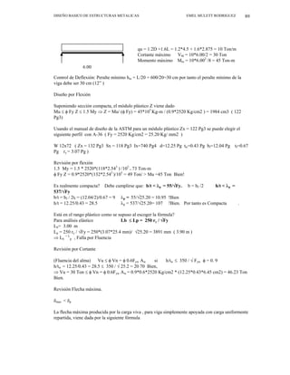 DISEÑO BASICO DE ESTRUCTURAS METALICAS EMEL MULETT RODRIGUEZ 89
10 ton/m qu = 1.2D +1.6L = 1.2*4.5 + 1.6*2.875 = 10 Ton/m
Cortante máximo VM = 10*6.00/2 = 30 Ton
Momento máximo Mm = 10*6.002
/8 = 45 Ton-m
6.00
Control de Deflexión: Peralte mínimo hm = L/20 = 600/20=30 cm por tanto el peralte mínimo de la
viga debe ser 30 cm (12” )
Diseño por Flexión
Suponiendo sección compacta, el módulo plástico Z viene dado
Mu ≤ φ Fy Z ≤ 1.5 My ⇒ Z = Mu/ (φ Fy) = 45*105
Kg-m / (0.9*2520 Kg/cm2 ) = 1984 cm3 ( 122
Pg3)
Usando el manual de diseño de la ASTM para un módulo plástico Zx = 122 Pg3 se puede elegir el
siguiente perfil con A-36 ( Fy = 2520 Kg/cm2 = 25.20 Kg/ mm2 )
W 12x72 ( Zx = 132 Pg3 Sx = 118 Pg3 Ix=740 Pg4 d=12.25 Pg tw=0.43 Pg bf=12.04 Pg tf=0.67
Pg ry = 3.07 Pg )
Revisión por flexión
1.5 My = 1.5 * 2520*(118*2.543
) /105
= 73 Ton-m
φ Fy Z = 0.9*2520*(132*2.543
)/105
= 49 Ton/ > Mu =45 Ton Bien!
Es realmente compacta? Debe cumplirse que: b/t < λp = 55/√Fy. b = bf /2 h/t < λp =
537/√Fy
b/t = bf / 2tf = (12.04/2)/0.67 = 9 λp = 55/√25.20 = 10.95 !Bien
h/t = 12.25/0.43 = 28.5 λp = 537/√25.20= 107 !Bien. Por tanto es Compacta .
Está en el rango plástico como se supuso al escoger la fórmula?
Para análisis elástico Lb ≤ Lp = 250 ry / √Fy
Lb= 3.00 m
Lp = 250 ry / √Fy = 250*(3.07*25.4 mm)/ √25.20 = 3891 mm ( 3.90 m )
⇒ Lb
< L
p , Falla por Fluencia
Revisión por Cortante
(Fluencia del alma) Vu ≤ φ Vn = φ 0.6Fyw Aw si h/tw ≤ 350 / √ Fyw φ = 0. 9
h/tw = 12.25/0.43 = 28.5 ≤ 350 / √ 25.2 = 20 70 Bien,
⇒ Vu = 30 Ton ≤ φ Vn = φ 0.6Fyw Aw = 0.9*0.6*2520 Kg/cm2 * (12.25*0.43*6.45 cm2) = 46.23 Ton
Bien.
Revisión Flecha máxima.
δmax < δp
La flecha máxima producida por la carga viva , para viga simplemente apoyada con carga uniformente
repartida, viene dada por la siguiente fórmula
 