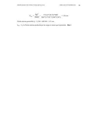 DISEÑO BASICO DE ESTRUCTURAS METALICAS EMEL MULETT RODRIGUEZ 90
EI
max
384
5qL4
=
δ =
)
54
.
2
*
740
(
*
10
*
1
.
2
*
384
600
*
)
75
.
28
*
6
.
1
(
*
5
4
6
4
= 1.20 cms
Flecha máxima permisible δp = L/360 = 600/360 = 1.67 cms
δmax < δp La Flecha máxima producida por las cargas es menor que la permitida. Bien !.
 