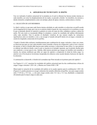 DISEÑO BASICO DE ESTRUCTURAS METALICAS EMEL MULETT RODRIGUEZ 72
6. ARMADURAS DE TECHO PARTE II: DISEÑO
Una vez realizado el análisis estructural de la armadura en el cual se obtienen las fuerzas axiales internas en
cada miembro, así como los desplazamientos de los nudos, se procede a diseñar los miembros, las uniones y
demás elementos complementarios como son anclajes, placas de apoyo, tensores, contraventeos y riostras.
6.1. SELECCIÓN DE LOS MIEMBROS
Lo ideal o teórico es que para cada fuerza interna calculada en cada miembro se seleccione un perfil acorde
con la magnitud de la carga, pero esto no es práctico desde el punto de vista constructivo ni económico ya que
lo que se pretende ahorrar en material se gastaría en costos de mano de obra, soldadura o pernos y placas de
unión. Por esta razón se recomienda dibujar la armadura y anotar los resultados del análisis directamente
sobre cada miembro. Esto le permite al diseñador visualizar de una manera amplia las variaciones
significativas entre un miembro y otro y así escoger el tamaño del perfil dentro de un rango y teniendo en
cuenta las longitudes comerciales de los perfiles.
Cuando el diseño deba realizarse simultáneamente para combinación de cargas verticales y éstas con viento,
se observará que para un caso cada miembro estará sometido a fuerzas de compresión y para el otro a fuerzas
de tensión; es decir el diseño debe hacerse para ambas acciones y seleccionar la mas crítica. Lo mas práctico
es elaborar una tabla de diseño, como la que se muestra en el ejemplo siguiente, que le permite diseñar para
una condición y revisar para la otra. Además, debe tenerse presente que aunque un miembro esté sometido a
tensión, las normas establecen que debe ser capaz de soportar a compresión la mitad de dicha carga. Lo
anterior con el fin de prever inversiones inesperadas de esfuerzos como sucede durante el proceso de izaje de
la estructura.
A continuación se desarrolla el diseño de la armadura tipo Pratt iniciada en la primera parte del capítulo 1
Las Figuras 6.1 y 6.2 muestran los resultados del análisis estructural para las dos combinaciones críticas de
cargas: Cargas verticales 1.2D+1.6L y Muerta con Viento 0.9D+1.3W
Observando la variación de los resultados del análisis en la cuerda superior para la combinación 1.2D+1.6L
(Figura 6.1), podría pensarse en escoger solamente dos tamaños diferentes de perfiles: uno para cargas axiales
entre 17.20 ton y 15.5 ton, , y otro para cargas axiales entre 14.1 ton y 11.2 ton, diseñando a compresión
obviamente para la mayor carga en cada caso.
 