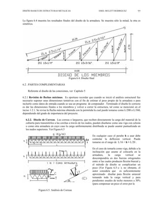 DISEÑO BASICO DE ESTRUCTURAS METALICAS EMEL MULETT RODRIGUEZ 77
La figura 6.4 muestra los resultados finales del diseño de la armadura. Se muestra sólo la mitad, la otra es
simétrica.
Figura 6.4. Diseño final
6.2 . PARTES COMPLEMENTARIAS
Referente al diseño de las conexiones, ver Capítulo 5
6.2.1 Revisión de flechas máximas. Es oportuno recordar que cuando se inició el análisis estructural fue
necesario suponer unas dimensiones tentativas con el fin de estimar el peso propio de la armadura o para
incluirlo como datos de entrada cuando se usa un programa de computador . Terminado el diseño lo correcto
es dar las dimensiones finales a los miembros y volver a correr la estructura, tal como se mencionó en el
inciso 1.2.1. Se revisa la flecha máxima obtenida con la permitida la cual puede tomarse como L/200 o L/360,
dependiendo del grado de importancia del proyecto.
6.2.2. Diseño de Correas. Las correas o largueros, que reciben directamente la carga del material de la
cubierta para transmitirlos a las cerchas a través de los nudos, pueden diseñarse como una viga con celosía
o como otra armadura en cuyo caso la carga uniformemente distribuida se puede asumir puntualizada en
los nudos superiores. Ver Figura 6.5
En cualquier caso el peralte h a usar debe
controlar la deflexion vertical. Puede
tomarse en el rango de L/16 > h > L/20 .
En el caso de tomarla como viga, debido a la
inclinación que asume al colocarla en la
armadura, la carga vertical se
descompondría en dos fuerzas ortogonales
entre sí las cuales producen flexión biaxial y
el método de diseño se complicarían un
poco (Ver Figura 6.5–c ); no obstante, el
autor considera que es suficientemente
aproximado diseñar para flexión uniaxial
tomando toda la carga vertical y para
pendientes usuales de techo menores a 30%
(para compensar un poco el error por la
Figura 6.5. Análisis de Correas
 