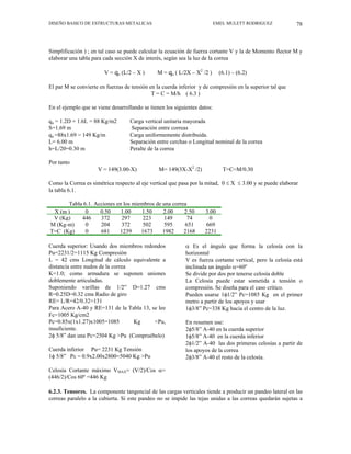 DISEÑO BASICO DE ESTRUCTURAS METALICAS EMEL MULETT RODRIGUEZ 78
Simplificación ) ; en tal caso se puede calcular la ecuación de fuerza cortante V y la de Momento flector M y
elaborar una tabla para cada sección X de interés, según sea la luz de la correa
V = qu (L/2 – X ) M = qu ( L/2X – X2
/2 ) (6.1) – (6.2)
El par M se convierte en fuerzas de tensión en la cuerda inferior y de compresión en la superior tal que
T = C = M/h ( 6.3 )
En el ejemplo que se viene desarrollando se tienen los siguientes datos:
qu = 1.2D + 1.6L = 88 Kg/m2 Carga vertical unitaria mayorada
S=1.69 m Separación entre correas
qu =88x1.69 = 149 Kg/m Carga uniformemente distribuida.
L= 6.00 m Separación entre cerchas o Longitud nominal de la correa
h=L/20=0.30 m Peralte de la correa
Por tanto
V = 149(3.00-X) M= 149(3X-X2
/2) T=C=M/0.30
Como la Correa es simétrica respecto al eje vertical que pasa por la mitad, 0 ≤ X ≤ 3.00 y se puede elaborar
la tabla 6.1.
Tabla 6.1. Acciones en los miembros de una correa
X (m ) 0 0.50 1.00 1.50 2.00 2.50 3.00
V (Kg) 446 372 297 223 149 74 0
M (Kg-m) 0 204 372 502 595 651 669
T=C (Kg) 0 681 1239 1673 1982 2168 2231
Cuerda superior: Usando dos miembros redondos
Pu=2231/2=1115 Kg Compresión
L = 42 cms Longitud de cálculo equivalente a
distancia entre nudos de la correa
K=1.0; como armadura se suponen uniones
doblemente articuladas.
Suponiendo varillas de 1/2” D=1.27 cms
R=0.25D=0.32 cms Radio de giro
RE= L/R=42/0.32=131
Para Acero A-40 y RE=131 de la Tabla 13, se lee
Fc=1005 Kg/cm2
Pc=0.85x(1x1.27)x1005=1085 Kg <Pu,
insuficiente.
2φ 5/8” dan una Pc=2504 Kg >Pu (Compruébelo)
Cuerda inferior Pu= 2231 Kg Tensión
1φ 5/8” Pc = 0.9x2.00x2800=5040 Kg >Pu
Celosía Cortante máximo VMAX= (V/2)/Cos α=
(446/2)/Cos 60º =446 Kg
α Es el ángulo que forma la celosía con la
horizontal
V es fuerza cortante vertical, pero la celosía está
inclinada un ángulo α=60º
Se divide por dos por tenerse celosía doble
La Celosía puede estar sometida a tensión o
compresión. Se diseña para el caso crítico.
Pueden usarse 1φ1/2” Pc=1085 Kg en el primer
metro a partir de los apoyos y usar
1φ3/8” Pc=338 Kg hacia el centro de la luz.
En resumen use:
2φ5/8” A-40 en la cuerda superior
1φ5/8” A-40 en la cuerda inferior
2φ1/2” A-40 las dos primeras celosías a partir de
los apoyos de la correa
2φ3/8” A-40 el resto de la celosía.
6.2.3. Tensores. La componente tangencial de las cargas verticales tiende a producir un pandeo lateral en las
correas paralelo a la cubierta. Si este pandeo no se impide las tejas unidas a las correas quedarán sujetas a
 