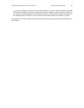 DISEÑO BASICO DE ESTRUCTURAS METALICAS EMEL MULETT RODRIGUEZ 80
y la otra a la columna. La unión entre ellas se hará teniendo en cuenta el tipo de restricción requerida:
Apoyo simple, articulado o fijo. Para el cálculo de los pernos de anclajes se usará una carga no menor a 4.5
ton . Nunca se insistirá demasiado en la importancia que tiene realizar los tipos de apoyos de acuerdo con
las especificaciones de los planos ya que un cambio en ellos implica cambio en las hipótesis de cálculo.
En la figura 6.6 se muestra la planta estructural de la cubierta del proyecto que se ha venido desarrollando a lo
largo del texto.
 