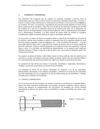 DISEÑO BASICO DE ESTRUCTURAS METALICAS EMEL MULETT RODRIGUEZT
5. UNIONES O CONEXIONES
Una estructura está compuesta por un conjunto de miembros sometidos a diversos tipos de
solicitaciones como son: Fuerza axial de Tensión o Compresión, Momentos flexionantes o Torsores y
Fuerzas Cortantes; dichas solicitaciones se transmiten de un miembro a otro a través de las Uniones en
sus extremos. Por tanto , la resistencia y seguridad de una estructura puede depender en forma directa
de las conexiones de sus miembros. Muy raras veces la falla de una estructura se produce por una falla
del miembro en sí sino por un deficiente diseño de las uniones entre ellos. Así lo demuestran los
hechos como los ocurridos durante el sismo de Kobe (Japón) en 1995, la caida del puente El Pescadero
(Vía a Bucaramanga Colombia), y la falla reciente del puente Pedro de Heredia en Cartagena
Colombia que, aunque de concreto, falló por los apoyos intermedios (ménsulas).
Es muy común ver planos de diseño de armaduras donde se especifican con detalles las secciones de
los perfiles a utilizar como miembros a tensión o compresión, pero no se muestran detalles de cómo
hacer las uniones, longitudes y tipos de soldaduras, etc.; “ estos son detalles del fabricante” , es la idea
que queda implícita. Otras veces, se especifican los detalles de uniones pero no se hacen cumplir por
parte del constructor. Nunca se insistirá demasiado en la importancia que tiene especificar el tipo de
apoyo o unión: si es articulado, con posibilidad de desplazamiento, o si se requiere unión rígida para
absorber momentos. Cambiar en obra de un tipo de unión a otro, sin consultar al diseñador, puede traer
consecuencias funestas.
En resumen, los planos de diseño y taller deben mostrar en forma explícita todos los detalles de las
conexiones a escalas convenientes, tanto para obtener un diseño seguro como por economía debido a
los costos adicionales que podrían presentarse por imprevistos durante la ejecución de las obras.
Se consideran tres tipos básicos de uniones o conexiones: Atornilladas o empernadas, Remachadas y
Soldadas. Las uniones con pasadores caen dentro de las atornilladas.
Los principios de diseño de las uniones remachadas son similares a los de las empernadas,
diferenciándose básicamente en los esfuerzos permisibles y teniéndose en cuenta que las remachadas
han sido remplazadas casi en su totalidad (en el caso de edificaciones) por las atornilladas y soldadas,
el estudio aquí se limitará a las dos últimas.
5.1. UNIONES EMPERNADAS
Con el uso de aceros de alta resistencia, las uniones con pernos se constituyen en un método rápido y
seguro para armar estructuras prefabricadas como puentes, estructuras temporales, fabricar apoyos y
uniones que requieran un comportamiento tipo articulación; las armaduras con uniones soldadas
generalmente se fabrican por partes y para su ensamblaje en campo es preferible usar pernos como
conector.
Figura
D
Figura 5.1. Perno típico
K
 
