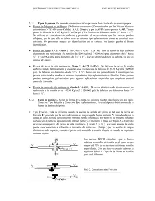 DISEÑO BASICO DE ESTRUCTURAS METALICAS EMEL MULETT RODRIGUEZT
5.1.1. Tipos de pernos. De acuerdo a su resistencia los pernos se han clasificado en cuatro grupos:
♦ Pernos de Máquina o de Hierro (Ordinarios o comunes ) Denominados por las Normas técnicas
colombianas NTC-858 como Calidad S.A.E. Grado 1 y por la ASTM como pernos A-307. Tienen
punto de fluencia de 4200 Kg/cm2 ( 60000 psi ). Se fabrican en diámetros desde ¼” hasta 1 ½””.
Se utilizan en conexiones secundarias y presentan el inconveniente que las tuercas pueden
aflojarse, por lo que sólo se deben usar en uniones tipo aplastamiento, como se estudiará mas
adelante. No presentan marcas de identificación en su cabeza; los demás grados sí llevan
identificador.
♦ Pernos de Acero S.A.E. Grado 2 NTC-858 y A-307 (ASTM) Son de acero de bajo carbono
alcanzando una resistencia a la tensión de 5200 Kg/cm2 (74000 psi) para diámetros de ¼” hasta
¾” y 4200 Kg/cm2 para diámetros de 7/8” y 1” . Llevan identificador en su cabeza. Su uso es
similar al Grado 1.
♦ Pernos de acero de alta resistencia Grado 5 A-325 (ASTM) . Se fabrican de acero de medio
carbono tratado térmicamente y alcanzan una resistencia a la tensión de 8430 Kg/cm2 (120000
psi). Se fabrican en diámetros desde ¼” a 1 ½”. Junto con los pernos Grado 8 constituyen los
pernos estructurales usados en uniones importantes tipo aplastamiento o fricción. Estos pernos
pueden conseguirse galvanizados para algunas aplicaciones especiales que requieran control
contra la corrosión.
♦ Pernos de acero de alta resistencia Grado 8 ( A-490 ) De acero aleado tratado térmicamente; su
resistencia a la tensión es de 10550 Kg/cm2 ( 150.000 psi) Se fabrican en diámetros desde ¼”
hasta 1 ½”.
5.1.2. Tipos de uniones . Según la forma de la falla, las uniones pueden clasificarse en dos tipos:
Conexión Tipo Fricción y Conexión Tipo Aplastamiento , lo cual depende básicamente de la
fuerza de apriete del perno.
♦ Tipo Fricción Esta se presenta cuando la acción de apriete del perno es tal que la fuerza de
fricción Fr generada por la fuerza de tensión es mayor que la fuerza cortante V introducida por la
carga, es decir, no hay deslizamiento entre las partes conectadas; por tanto no se presenta esfuerzo
cortante en el perno ni aplastamiento entre el perno y el miembro o placa.Ver figura 5.2. Este tipo
de conexión requiere de pernos de alta resistencia ( Grado 5 y 8 ) y se usan cuando la unión
puede estar sometida a vibración o inversión de esfuerzos (Fatiga ) por la acción de cargas
dinámicas o de impacto, cuando el perno está sometido a tensión directa o cuando se requieren
uniones rígidas.
Las normas DCCR estipulan que la fuerza
máxima permisible de tensión en el perno no sea
mayor del 70% de su resistencia última a tensión
especificada. Con esa base se puede elaborar la
siguiente Tabla 5.11
que da la fuerza de tensión
para cada diámetro
Fia5.2. Conexiones tipo Fricción
1
Adaptada de McCormac (1991, 279)
 