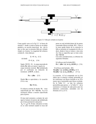 DISEÑO BASICO DE ESTRUCTURAS METALICAS EMEL MULETT RODRIGUEZT
Figura 5.3. Falla por cortante en el perno
Como puede verse en la Fig 5.3 la fuerza de
tensión F tiende a cortar al perno en un plano
paralelo a su sección transversal Av , por lo
que se dice que se presenta falla por cortante
simple en el perno. La magnitud del esfuerzo
cortante fv viene dada por
fv = F / Av (5.3)
de donde
F = fv Av (5.4)
Según DCCR - 94 , la carga mayorada de
diseño Pu debe ser menor o igual a la
carga resistente nominal Rn multiplicada
por el coeficiente de reducción de
resistencia φ=0.75 , es decir,
Pu ≤ φRn (5.5)
Donde Rn es equivalente a la ecuación
(5.4), o sea,
Rn= FvAv,
El esfuerzo cortante de diseño Fv viene
especificado por Fv = 0.5 Fu; Fu es la
resistencia última a tensión especificada
para el perno.
El área total resistente a cortante Av será
igual al número de pernos m multiplicada
por el área nominal de cada perno
Ap = π Dp
2
/ 4 . El área del perno se toma
en su valor nominal cuando la rosca del
perno no está incluida dentro de las partes
conectadas (Rosca excluida RE ) . Pero si
la rosca queda dentro de la conexión la
falla se presenta en la garganta de ella, es
decir, donde el área es menor o área neta
An. Esta se especifica que se tome como
An = 0.8 Ab
Con estas consideraciones, se obtienen las
siguientes fórmulas:
Si la Rosca está Excluida (RE)
Pu ≤ φRn = φ ( m Ap ) (0.50 Fu ) ( 5.6)
Si la Rosca está Incluida (RI)
Pu≤φRn = φ ( m 0.8Ab ) (0.50Fu) (5.7)
Pu≤φRn = φ ( m Ab ) (0.40Fu ) (5.7-a)
La ecuación (5.7-a) comparada con la (5.6)
indica que el esfuerzo cortante permisible en
las conexiones con Rosca incluida es un 25%
menor que el permisible para Rosca excluida.
En la Tabla 5.3 se dan los esfuerzos
permisibles para pernos y la Tabla 5.5 da la
resistencia a Cortante de cada perno para los
diámetros comerciales, calculadas con las
fórmulas (5.6 ) y (5.7).
 
