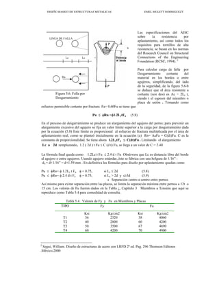 DISEÑO BASICO DE ESTRUCTURAS METALICAS EMEL MULETT RODRIGUEZT
Las especificaciones del AISC
sobre la resistencia por
aplastamiento, así como todos los
requisitos para tornillos de alta
resistencia, se basan en las normas
del Research Council on Structural
Connections of the Engineering
Foundation (RCSC, 1994). 2
Para calcular carga de falla por
Desgarramiento cortante del
material en los bordes o entre
agujeros, simplificando, del lado
de la seguridad, de la figura 5.6-b
se deduce que el área resistente a
cortante (son dos) es Ac = 2Lc t,
siendo t el espesor del miembro o
placa de unión . Tomando como
esfuerzo permisible cortante por fractura Fa= 0.60Fu se tiene que
Rn
Lc Lc
LINEA DE FALLA
b
Figura 5.6. Falla por
Desgarramiento
Pu ≤ φRn =φ1.2LctFu (5.8)
En el proceso de desgarramiento se produce un alargamiento del agujero del perno; para prevenir un
alargamiento excesivo del agujero se fija un valor límite superior a la carga por desgarramiento dada
por la ecuación (5.8) Este límite es proporcional al esfuerzo de fractura multiplicada por el área de
aplastamiento real, como se planteó inicialmente en la ecuación (a) Rn= AaFa = C(dt)Fu. C es la
constante de proporcionalidad. Se tiene ahora 1.2LctFu ≤ C(dt)Fu . Limitando el alargamiento
Lc a 2d remplazando, 1.2 ( 2d ) t Fu ≤ C (d t) Fu, se llega a un valor de C = 2.40
La fórmula final queda como 1.2Lc t Fu ≤ 2.4 d t Fu Obsérvese que Lc es distancia libre del borde
al agujero o entre agujeros. Usando agujero estándar, éste se fabrica con una holgura de 1/16” :
do = d+1/16” = d+1.59 mm . En definitiva las fórmulas para diseño por aplastamiento quedan como
Pu ≤ φRn= φ 1.2Lc t Fu φ = 0.75, si Lc ≤ 2d (5.8)
Pu ≤ φRn= φ 2.4 d t Fu φ = 0.75, si Lc > 2d y s≥3d (5.9)
s Separación centro a centro entre pernos
Así mismo para evitar separación entre las placas, se limita la separación máxima entre pernos a 12t o
15 cm. Los valores de Fu fueron dados en la Tabla ¿, Capítulo 3 Miembros a Tensión que aquí se
reproduce como Tabla 5.4 para comodidad de consulta.
Tabla 5.4. Valores de Fy y Fu en Miembros y Placas
TIPO Fy Fu
Ksi Kg/cm2 Ksi Kg/cm2
T1 36 2520 58 4060
T2 40 2800 60 4200
T3 50 3500 67 4690
T4 60 4200 70 4900
2
Segui, William. Diseño de estructuras de acero con LRFD 2ª ed. Pag. 296 Thomson Editores
.México,2000
 