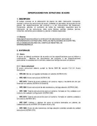 ESPECIFICACIONESPARA ESTRUCTURAS DEACERO
1. DESCRIPCION
El trabajo consiste en la elaboración de planos de taller, fabricación, transporte,
montaje y pintura de estructuras de acero, soldadas y/o pernadas, de acuerdo con los
planos, las especificaciones del contrato y a las instrucciones del Supervisor.
Comprende, además, el suministro de todos los materiales requeridos para la
fabricación de las estructuras, tales como láminas, perfiles, platinas, pernos,
remaches, elementos para soldadura y piezas o metales especiales.
1.1 Alcance
Estas especificacionescobijan la cons
trucción de estructurasen acero para el
REFORZAMIENTO ESTRUCTURAL PARA LAS INSTALACIONES DE ECOPETROL
ENLA UNIDADDE BALANCE DEL COMPLEJO INDUSTRIAL DE
BARRANCABERMEJA
2. MATERIALES
2.1 Acero
El acero se deberá suministrar de acuerdo con las especificaciones que se indican a
continuación. Mientras los documentos del proyecto o las especificaciones
particulares no establezcan lo contrario, deberá ser del tipo de acero al carbono.
2.1.1 Acero estructural
El acero estructural deberá cumplir la Norma NSR 98, sección F.2.1.3.1 Acero
Estructural:
¡ NTC248: Barras corrugadas laminadas en caliente (ASTM A 615)
¡ NTC1920: Acero estructural (ASTM A 36)
¡ NTC 3470: Tubería de acero soldada o sin costura, negra y recubierta de zinc por
inmersión en caliente (ASTM A 53 Grado B)
¡ NTC1950: Acero estructural de alta resistencia y de baja aleación (ASTM A 242).
¡ NTC 1986: Tubería estructural de acero al carbono, formada en frío, soldada o sin
costura, de cualquier configuración (ASTM A 500)
¡ NTC 2374: Tubería estructural de acero al carbono, formada en caliente, soldada o
sin costura (ASTMA 501)
¡ NTC 3347: Láminas y platinas de acero al carbono laminadas en caliente, de
calidad estructural (ASTMA 570 Grados 40,45 y 50)
¡ NTC 1985: Acero de alta resistencia, de baja aleación culombio-vanadio de calidad
estructural (ASTMA 572)
 
