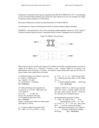 DISEÑO BASICO DE ESTRUCTURAS METALICAS EMEL MULETT RODRIGUEZT
Finalmente es importante anotar que las especificaciones DCCR-94 NSR-98 (F.2.10.1.7.) recomiendan
que las conexiones deben diseñarse para resistir una carga mínima de 4.5 ton. Se exceptuan las usadas
en celosías, tensores, largueros y contraventeos.
Para mayor información consultar las Especificaciones F.2.10 de la NSR-98.
A continuación se aclara la metodología del diseño de uniones mediante algunos ejemplos.
EJEMPLO 1. Dos placas de 4x 3/8” A-36 se encuentran unidas mediante 4 pernos de φ 5/8” Grado 5.
Calcular la máxima carga de tensión T que puede resistir la unión ( Supóngase rosca excluida RE )
Figura 5.8. Diseño 1 de una Unión
Observando el tipo de conexión de la figura 5.8.se deduce que la falla se puede presentar ya sea por la
ruptura de las placas en sí ( Fluencia o Fractura ) o por Cortante simple en los pernos o por
aplastamiento entre los pernos y las placas. Se calcula la carga máxima para cada caso de falla y se
toma la menor como carga crítica en la unión.
( a ) Falla por fluencia en la Placa:T < φ Fy Ag
φ = 0.90 Fy = 2520 Kg/cm2
Ag = 10x0.95 = 9.5 cm2
T = 0.9x2520x9.5 = 21546 Kg
(T1= 21.55 ton )
( b ) Falla por fractura en la sección neta.
T < φ Fu Ae φ = 0.75 Fu = 4060 para A-36
( Ver Tabla 9 )
Ae =UAn U=1.00 An=
(10-2(1.59+.32))x0.95=5.89 cm2
T=0.75x4060x(1.00x5.89)=17935
(T2 = 17.94 ton)
Luego, la placa puede fallar por fractura para
una carga de 17.94 ton.
( c ) Cortante simple en los pernos (RE)
Pu ≤ φRn = φ ( m Ab ) (0.50 Fu ) , (5.4)
φ = 0.75 m = 4 Ab = 2.00 cm2 para φ5/8”
Fu = 8440 Kg/cm2 para Perno A-325 (Tabla
16 ), ⇒
T = 0.75x(4x2.00)x(0.5x8440) = 25320 Kg
( T3 = 25.32 ton)
Usando la Tabla 17, se observa que un perno
φ5/8” RE resiste a cortante simple 6.30 ton;
por tanto cuatro resisten 4x6.30 = 25.20 ton,
que coincide con el resultado anterior.
(d) Aplastamiento entre perno y placa
T ≤ φRn = φ ( mDt) (2.4 Fu ) (5.6)
suponiendo que s≥3D y b ≥ 1.5D
φ = 0.75 m = 4 D = 1.59 cms para perno
φ5/8” t = 0.95 cm espesor de la placa
Fu = 4060 Kg/cm2 placa para A-36 (Tabla 9)
⇒ T = 0.75x(4x1.59x0.95)x((2.4x4060) =
44155 Kg (T4 = 44.15 ton )
 