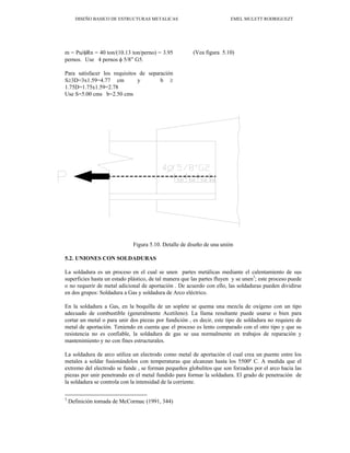 DISEÑO BASICO DE ESTRUCTURAS METALICAS EMEL MULETT RODRIGUEZT
m = Pu/φRn = 40 ton/(10.13 ton/perno) = 3.95
pernos. Use 4 pernos φ 5/8” G5.
Para satisfacer los requisitos de separación
S≥3D=3x1.59=4.77 cm y b ≥
1.75D=1.75x1.59=2.78
Use S=5.00 cms b=2.50 cms
(Vea figura 5.10)
Figura 5.10. Detalle de diseño de una unión
5.2. UNIONES CON SOLDADURAS
La soldadura es un proceso en el cual se unen partes metálicas mediante el calentamiento de sus
superficies hasta un estado plástico, de tal manera que las partes fluyen y se unen3
; este proceso puede
o no requerir de metal adicional de aportación . De acuerdo con ello, las soldaduras pueden dividirse
en dos grupos: Soldadura a Gas y soldadura de Arco eléctrico.
En la soldadura a Gas, en la boquilla de un soplete se quema una mezcla de oxígeno con un tipo
adecuado de combustible (generalmente Acetileno). La llama resultante puede usarse o bien para
cortar un metal o para unir dos piezas por fundición , es decir, este tipo de soldadura no requiere de
metal de aportación. Teniendo en cuenta que el proceso es lento comparado con el otro tipo y que su
resistencia no es confiable, la soldadura de gas se usa normalmente en trabajos de reparación y
mantenimiento y no con fines estructurales.
La soldadura de arco utiliza un electrodo como metal de aportación el cual crea un puente entre los
metales a soldar fusionándolos con temperaturas que alcanzan hasta los 5500º C. A medida que el
extremo del electrodo se funde , se forman pequeños globulitos que son forzados por el arco hacia las
piezas por unir penetrando en el metal fundido para formar la soldadura. El grado de penetración de
la soldadura se controla con la intensidad de la corriente.
3
Definición tomada de McCormac (1991, 344)
 