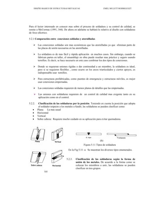 DISEÑO BASICO DE ESTRUCTURAS METALICAS EMEL MULETT RODRIGUEZT
Para el lector interesado en conocer mas sobre el proceso de soldadura y su control de calidad, se
remite a McCormac (1991, 344). De ahora en adelante se hablará lo relativo al diseño con soldaduras
de Arco eléctrico.
5.2.1 Comparación entre conexiones soldadas y atornilladas
¾ Las conexiones soldadas son mas económicas que las atornilladas ya que eliminan parte de
las placas de unión necesarias en las atornilladas.
¾ La soldadura es de mas fácil y rápida aplicación en muchos casos. Sin embargo, cuando se
fabrican partes en taller, el ensamblaje en obra puede resultar mas práctico y seguro usando
tornillos. Es decir, se hace necesario en este caso combinar los dos tipos de conexiones.
¾ Donde se requieran uniones rígidas o dar continuidad a un miembro, la soldadura es ideal,
pero si se requieren flexibles , como ocurre en los arcos triarticulados y ciertos apoyos, es
indispensable usar tornillos.
¾ Para estructuras prefabricadas, como puentes de emergencia y estructuras móviles, es mejor
usar conexiones empernadas.
¾ Las conexiones soldadas requieren de menos planos de detalles que las empernadas.
¾ Las uniones con soldaduras requieren de un control de calidad mas exigente tanto en su
aplicación como en el control.
5.2.2. Clasificación de las soldaduras por la posición. Teniendo en cuenta la posición que adopta
el soldador respecto a los metales a fundir, las soldaduras se pueden clasificar como:
• Plana: La mas usual
• Horizontal
• Vertical
• Sobre cabeza: Requiere mucho cuidado en su aplicación para evitar quemaduras.
(b)
Figura 5.11 Tipos de soldadura
En la Fig 5.11 -a Se muestran los diversos tipos enumerados.
5.2.3. Clasificación de las soldaduras según la forma de
unión de los metales. De acuerdo a la forma como se
colocan los miembros a unir, las soldaduras se pueden
clasificar en tres grupos:
(a)
 