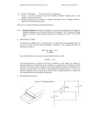 DISEÑO BASICO DE ESTRUCTURAS METALICAS EMEL MULETT RODRIGUEZT
• De Filete o Traslapada: Es la mas común en las estructuras
• A tope. Se usan en estructuras y para unir miembros redondos. Ejemplo típico se tiene
cuando se repara un Eje de carro.
• De Ranura y tapón No son comunes en trabajos estructurales, pero se emplean cuando se
requiere reducir el tamaño de la unión.
La Fig 5.11-b muestra la diferencia entre las dos primeras.
5.2.4. Diseño de soldaduras. El diseño de soldaduras se rige por las especificaciones del Código de
Soldadura Estructural de la Sociedad Americana de Soldadura AWS (American Welding
Society) ICONTEC presenta especificaciones sobre soldaduras en las NTC 3570 y NTC
3623
• SOLDADURA A TOPE
El esfuerzo en la soldadura Fw se considera igual a la relación entre la carga aplicada Pu y el
área de la sección transversal Aw del miembro o miembros a unir, afectada del factor de
resistencia φ , es decir,
Fw = Pu / φAw (5.11)
φ = 0.90
Este esfuerzo deberá ser menor que la resistencia del electrodo a usar FE
Fw ≤ FE (5.12)
Como puede deducirse, el diseño de este tipo de soldaduras es muy simple; sin embargo, la
dificultad estriba en el alineamiento de los miembros y la penetración de la soldadura que debe
obtenerse. Ello implica que las superficies a unir deben prepararse mediante un biselado de sus
extremos ya sea en forma de V o doble V. Para espesores de miembros hasta ¼” ( 6 mm ) se
acepta la soldadura a tope sin biselar, pero a partir de allí es indispensable hacer la preparación
Esta soldadura también se denomina de Preparación.
• SOLDADURA DE FILETE
Figura 5.12. Soldadura de Filete
 