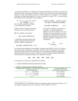 DISEÑO BASICO DE ESTRUCTURAS METALICAS EMEL MULETT RODRIGUEZT
Las pruebas de laboratorio con soldaduras de Filete han demostrado que las fallas se presentan para
Esfuerzos Cortantes, antes que por Compresión o Tensión axial. Por esta razón, las especificaciones de
diseño solo se dan para Resistencia al Corte. La falla se presenta en la “garganta” de la soldadura
localizada a un ángulo aproximado de 45º, como se muestra en la Figura 5.12 y el área resistente
para soldaduras de Arco protegido4
Aw viene dada por
4
Para soldaduras de Arco sumergido el espesor de la garganta es igual al tamaño del cateto para d≤ 10
mm e igual a la garganta teórica mas 3 mm para d >10 mm (NSR-98 F.2.10.2.2 )
Aw = aL, con a= d Cos 45º = 0.707 d,
Aw = 0.707dL (5.13)
d es el tamaño escogido de la soldadura
L es la longitud de la soldadura
Si Fw es el esfuerzo cortante resistente del
Electrodo a usar, la resistencia nominal
Rw de la soldadura viene dado por
Rw = Aw Fw = 0.707 d L Fw
Y siendo Pu la carga mayorada que debe
resistirse, entonces las Especificaciones
DCCR-93 (NSR-98 ) estipulan que
Pu ≤ φ Rw = φ (0.707 d L Fw) (5.14)
Siendo Fw = 0.60 FE φ = 0.75 , se obtiene
Pu ≤ φ Rw = 0.75x0.707 d L (0.60 FE)
Pu ≤ φ Rw = 0.318 d L FE (5.15)
En el diseño de soldaduras, generalmente se
conoce Pu, se escoge el tamaño de la
soldadura a usar d (Ver Tablas 5.6 y 5.7), se
especifica un tipo de electrodo FE ; por tanto
la incógnita es la longitud L que debe tener la
soldadura. De acuerdo con esto, se tiene que la
longitud de soldadura , despejando de ( 5.14 ),
viene dada por
F
d
0.318
Pu
L
E
= (5.16)
Los electrodos para soldadura de arco protegido se designan como E60XX, E70XX, etc, donde los
dos primeros números representan la resistencia mínima a tensión de la soldadura en Ksi, el dígito
siguiente especifica la posición de soldar ( plana, etc) y el otro dígito señala algunas propiedades
especiales que deben tenerse en cuenta en el proceso de soldar (Consultar catálogos del fabricante).
Comercialmente se consiguen Electrodos con las siguientes resistencias:
E60 E70 E80 E90 E100 E110
A continuación se resumen otras especificaciones de diseño:
• TAMAÑO MINIMO DE SOLDADURAS DE FILETES
Tabla 5.6. Tamaño mínimo de soldaduras de filetes
TAMAÑO DEL MATERIAL t DE LA PARTE UNIDA CON
MAYOR ESPESOR
TAMAÑO MINIMO DE
SOLDADURA DE FILETE d
t ≤ ¼” ( 6.0 mmm ) 1/8” ( 3.0 mm )
¼” < t ≤ ½” ( 12.7 mm ) 3/16” ( 5.0 mm )
½”< t ≤ ¾” ( 19.0 mm ) ¼” ( 6.0 mm)
t> ¾” 5/16” ( 8.0 mm)
 