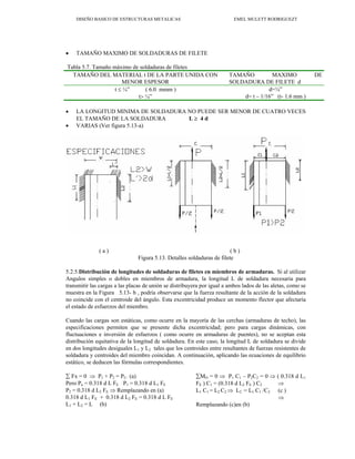 DISEÑO BASICO DE ESTRUCTURAS METALICAS EMEL MULETT RODRIGUEZT
• TAMAÑO MAXIMO DE SOLDADURAS DE FILETE
Tabla 5.7. Tamaño máximo de soldaduras de filetes
TAMAÑO DEL MATERIAL t DE LA PARTE UNIDA CON
MENOR ESPESOR
TAMAÑO MAXIMO DE
SOLDADURA DE FILETE d
t ≤ ¼” ( 6.0 mmm ) d=¼”
t> ¼” d= t – 1/16” (t- 1.6 mm )
• LA LONGITUD MINIMA DE SOLDADURA NO PUEDE SER MENOR DE CUATRO VECES
EL TAMAÑO DE LA SOLDADURA L ≥ 4 d
• VARIAS (Ver figura 5.13-a)
( a ) ( b )
Figura 5.13. Detalles soldaduras de filete
5.2.5.Distribución de longitudes de soldaduras de filetes en miembros de armaduras. Si al utilizar
Angulos simples o dobles en miembros de armadura, la longitud L de soldadura necesaria para
transmitir las cargas a las placas de unión se distribuyera por igual a ambos lados de las aletas, como se
muestra en la Figura 5.13- b , podría observarse que la fuerza resultante de la acción de la soldadura
no coincide con el centroide del ángulo. Esta excentricidad produce un momento flector que afectaría
el estado de esfuerzos del miembro.
Cuando las cargas son estáticas, como ocurre en la mayoría de las cerchas (armaduras de techo), las
especificaciones permiten que se presente dicha excentricidad; pero para cargas dinámicas, con
fluctuaciones e inversión de esfuerzos ( como ocurre en armaduras de puentes), no se aceptan esta
distribución equitativa de la longitud de soldadura. En este caso, la longitud L de soldadura se divide
en dos longitudes desiguales L1 y L2 tales que los centroides entre resultantes de fuerzas resistentes de
soldadura y centroides del miembro coincidan. A continuación, aplicando las ecuaciones de equilibrio
estático, se deducen las fórmulas correspondientes.
∑ Fx = 0 ⇒ P1 + P2 = PU (a)
Pero Pu = 0.318 d L FE P1 = 0.318 d L1 FE
P2 = 0.318 d L2 FE ⇒ Remplazando en (a)
0.318 d L1 FE + 0.318 d L2 FE = 0.318 d L FE
L1 + L2 = L (b)
∑MO = 0 ⇒ P1 C1 – P2C2 = 0 ⇒ ( 0.318 d L1
FE ) C1 = (0.318 d L2 FE ) C2 ⇒
L1 C1 = L2 C2 ⇒ L2 = L1 C1 /C2 (c )
⇒
Remplazando (c)en (b)
 