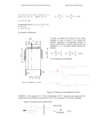 DISEÑO BASICO DE ESTRUCTURAS METALICAS EMEL MULETT RODRIGUEZT
L1 + L1 C1 /C2 = L ⇒ L1 (1 + C1 /C2 ) = L ⇒
L1 (C2 + C1 ) / C2 = L Pero C2 + C1 = C
L1 = C2 L / C (d)
Remplazando (d) en ( c ): L2 = L1 C1/ C2 = (C2
L / C) C1 /C2 ⇒
L2 = C1 L / C ( e)
En resumen se obtiene que:
L
C
C
L
L
C
C
L 1
2
2
1 =
= ( 5.17)
Si como se muestra en la figura 5.14 se coloca
soldadura en todo el ancho C del extremo del
miembro, siguiendo un procedimiento análogo al
descrito anteriormente se puede demostrar que las
longitudes L1 y L2 se pueden calcular mediante las
fórmulas:
2
C
-
L
C
C
L
2
C
-
L
C
C
L 1
2
2
1 =
= ( 5.18)
5.2.6. Símbolos para la Soldadura
Figura 5.15. Símbolos en las Soldaduras de Filetes
EJEMPLO 3. Dos ángulos A-36 75x6.0 ( Equivalente 3x1/4” ) transmiten una carga axial P de
tensión de 38 ton a una placa de conexión de 9.5 cm ( 3/8”) de espesor A-36. Calcule la soldadura
Figura 5.16.Esquema unión Angulos-Placa
SOLUCION
F
d
0.318
Pu
L
E
= (5.16)
Figura 5.14. Soldadura en el Ancho
 