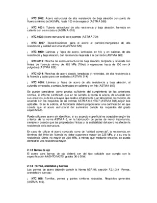 ¡ NTC 2012: Acero estructural de alta resistencia de baja aleación con punto de
fluencia mínimo de 345 MPa, hasta 100 mde espesor (ASTMA 588)
¡ NTC 4001: Tubería estructural de alta resistencia y baja aleación, formada en
caliente con o sin costura (ASTMA 618)
¡ NTC4005: Acero estructural para puentes (ASTM A 709)
¡ NTC 4007: Especificaciones para el acero al carbono-manganeso de alta
resistencia y calidad estructural (ASTM A 529)
¡ NTC 4009: Láminas y flejes de acero, laminados en frío y en caliente, de alta
resistencia y baja aleación, con resistencia mejorada a la corrosión (ASTMA 606)
¡ NTC 4012: Plancha de acero estructural de baja aleación, templada y revenida con
límites de fluencia mínimo de 485 MPa (70ksi) y espesores hasta de 100 mm (4
pulgadas) (ASTMA 852)
¡ NTC 4014: Planchas de acero aleado, templadas y revenidas, de alta resistencia a
la fluencia y aptas para ser soldadas (ASTMA 514)
¡ NTC 4016: Láminas y flejes de acero de alta resistencia y baja aleación, al
culombio o vanadio, o ambos, laminados en caliente y en frío (ASTMA 607)
Se puede considerar como prueba suficiente del cumplimiento de las anteriores
normas, el informe certificado que en tal sentido extienda la acería, de acuerdo con
sus ensayos, o de los ensayos que realice el fabricante o un laboratorio reconocido, de
acuerdo con los requisitos de las normas ASTMA 6 ó NTC7 (ASTM A 568),según sea
aplicable. Si se le solicita, el fabricante deberá proporcionar una certificación en que
conste que el acero estructural del suministro cumple los requisitos del grado
especificado.
Puede utilizarse acero sin identificar, si su aspecto superficial es aceptable según los
criterios de la norma ASTM A 6, en la fabricación de partes de menor importancia,
siempre y cuando que las propiedades físicas y la soldabilidad del acero no afecten la
resistencia de la estructura.
En caso de utilizar el acero conocido como de “calidad comercial”, la resistencia, en
términos del límite de fluencia no debe suponerse mayor de 225 MPa, y a su vez la
resistencia última no mayor de 360 MPa, a menos que mediante ensayos se pueda
demostrar una resistencia mayor.
2.1.2 Barras de ojo
El acero para barras de ojo deberá ser del tipo soldable que cumpla con la
especificación AASHTO M-270, grados 36 ó 50W.
2.1.3 Pernos, arandelas y tuercas
Los pernos de acero deberán cumplir la Norma NSR 98, sección F.2.1.3.4 Pernos,
arandelas y tuercas:
¡ NTC 858: Tornillos, pernos y partes similares roscadas. Requisitos generales
(ASTMA 449).
 