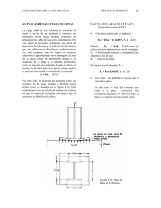 CURSO BASICO DE ESTRUCTURAS METALICAS EMEL MULETT RODRIGUEZ 55
4.5. PLACAS DE BASE PARA COLUMNAS
La carga axial de una columna se transmite al
suelo a través de un pedestal o cimiento de
hormigón; dicha carga produce esfuerzos de
aplastamiento sobre la base de la cimentación. Por
esta razón es necesario interponer una placa de
base entre la columna y el pedestal de tal manera
que los esfuerzos se distribuyan uniformemente
con una magnitud que no supere el esfuerzo
admisible al aplastamiento en el hormigón. El área
de la placa estará en proporción directa a la
magnitud de la carga y el esfuerzo permisible,
como se muestra mas adelante. Como es obvio, el
tamaño de la placa deberá ser por lo menos igual a
la sección trnasversal o contorno de la columna
Ac = bh. (4.26)
Por otro lado, la reacción del pedestal sobre las
salientes de la placa tienden a flectarla hacia
arriba, como se muestra en la Figura 4.14. Para
contrarrestar esto, se calcula el espesor de la placa
tal que el momento resistente sea mayor que el
momento de flexión en la placa.
CALCULO DEL AREA DE LA PLACA
(Especificaciones DCCR)
• Si la placa cubre todo el pedestal,
Pu = ΦRn = Φc (0.85f’c A1 ) (4.27)
Siendo, Φc = 0.60 Coeficiente de
reducción para aplastamiento en el hormigón
f’c = Resistencia nominal a compresión del
concreto a los 28 días
A1 = Area de la placa.
De aquí se puede despejar A1 :
A1 = Pu/(Φc0.85f’c ) (4.28)
• Si el área del pedestal es mayor que el
área de la placa
En este caso el área del concreto que
rodea a la placa suministra una
resistencia adicional al concreto bajo la
placa, y se puede calcular como sigue:
Figura 4.14. Placa de
Base en Columnas
 