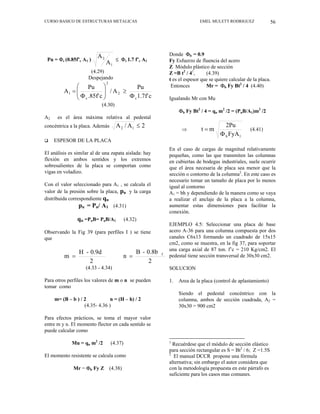 CURSO BASICO DE ESTRUCTURAS METALICAS EMEL MULETT RODRIGUEZ 56
Donde Φb = 0.9
Pu = Φc (0.85f’c A1 )
1
2
A
A
≤ Φc 1.7 f’c A1
(4.29)
Fy Esfuerzo de fluencia del acero
Z Módulo plástico de sección
Z =B t2
/ 41
, (4.39)
Despejando
c
f'
7
.
1
Pu
A
/
c
.85f'
Pu
A
c
2
2
c
1
Φ
≥
⎟
⎟
⎠
⎞
⎜
⎜
⎝
⎛
Φ
=
(4.30)
t es el espesor que se quiere calcular de la placa.
Entonces Mr = Φb Fy Bt2
/ 4 (4.40)
Igualando Mr con Mu
Φb Fy Bt2
/ 4 = qu m2
/2 = (PuB/A1)m2
/2
A2 es el área máxima relativa al pedestal
concéntrica a la placa. Además 2
A
/
A 1
2 ≤
⇒
1
b FyA
2Pu
m
t
Φ
= (4.41)
‰ ESPESOR DE LA PLACA
En el caso de cargas de magnitud relativamente
pequeñas, como las que transmiten las columnas
en cubiertas de bodegas industriales, suele ocurrir
que el área necesaria de placa sea menor que la
sección o contorno de la columna2
. En este caso es
necesario tomar un tamaño de placa por lo menos
igual al contorno
El análisis es similar al de una zapata aislada: hay
flexión en ambos sentidos y los extremos
sobresalientes de la placa se comportan como
vigas en voladizo.
Con el valor seleccionado para A1 , se calcula el
valor de la presión sobre la placa, pu y la carga
distribuida correspondiente qu
A1 = bh y dependiendo de la manera como se vaya
a realizar el anclaje de la placa a la columna,
aumentar estas dimensiones para facilitar la
conexión.
pu = Pu/ A1 (4.31)
qu =PuB= PuB/A1 (4.32)
EJEMPLO 4.5: Seleccionar una placa de base
acero A-36 para una columna compuesta por dos
canales C6x13 formando un cuadrado de 15x15
cm2, como se muestra, en la fig 37, para soportar
una carga axial de 87 ton. f’c = 210 Kg/cm2. El
pedestal tiene sección transversal de 30x30 cm2.
Observando la Fig 39 (para perfiles I ) se tiene
que
2
0.8b
-
B
n
2
0.9d
-
H
m f
=
=
(4.33 - 4.34) SOLUCION
Para otros perfiles los valores de m o n se pueden
tomar como
1. Area de la placa (control de aplastamiento)
Siendo el pedestal concéntrico con la
columna, ambos de sección cuadrada, A2 =
30x30 = 900 cm2
m= (B – b ) / 2 n = (H – h) / 2
(4.35- 4.36 )
Para efectos prácticos, se toma el mayor valor
entre m y n. El momento flector en cada sentido se
puede calcular como
Mu = qu m2
/2 (4.37) 1
Recuérdese que el módulo de sección elástico
para sección rectangular es S = Bt2
/ 6; Z =1.5S
El momento resistente se calcula como 2
El manual DCCR propone una fórmula
alternativa; sin embargo el autor considera que
con la metodología propuesta en este párrafo es
suficiente para los casos mas comunes.
Mr = Φb Fy Z (4.38)
 