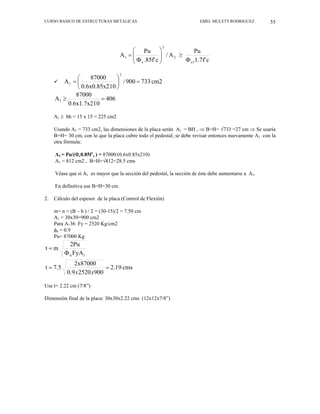 CURSO BASICO DE ESTRUCTURAS METALICAS EMEL MULETT RODRIGUEZ 55
c
f'
7
.
1
Pu
A
/
c
.85f'
Pu
A
c1
2
2
c
1
Φ
≥
⎟
⎟
⎠
⎞
⎜
⎜
⎝
⎛
Φ
=
9 cm2
733
900
/
10
0.6x0.85x2
87000
A
2
1 =
⎟
⎠
⎞
⎜
⎝
⎛
=
406
0
0.6x1.7x21
87000
A1 =
≥
A1 ≥ bh = 15 x 15 = 225 cm2
Usando A1 = 733 cm2, las dimensiones de la placa serán A1 = BH , ⇒ B=H= √733 =27 cm ⇒ Se usaría
B=H= 30 cm, con lo que la placa cubre todo el pedestal; se debe revisar entonces nuevamente A1 con la
otra fórmula:
A1 = Pu/(Φc0.85f’c ) = 87000/(0.6x0.85x210)
A1 = 812 cm2 , B=H=√812=28.5 cms
Véase que si A1 es mayor que la sección del pedestal, la sección de éste debe aumentarse a A1.
En definitiva use B=H=30 cm.
2. Cálculo del espesor de la placa (Control de Flexión)
m= n = (B – b ) / 2 = (30-15)/2 = 7.50 cm
A1 = 30x30=900 cm2
Para A-36 Fy = 2520 Kg/cm2
φb = 0.9
Pu= 87000 Kg
1
b FyA
2Pu
m
t
Φ
=
cms
2.19
900
2520
9
.
0
2x87000
7.5
t =
=
x
x
Use t= 2.22 cm (7/8”)
Dimensión final de la placa: 30x30x2.22 cms (12x12x7/8”)
 