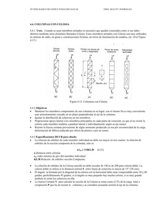 3CURSO BASICO DE ESTRUCTURAS METALICAS EMEL MULETT RODRIGUEZ
4.4. COLUMNAS CON CELOSIA
4.4.1. Usos. Cuando se usan miembros armados es necesario que queden conectados entre sí sus lados
abiertos mediante unos elementos llamados Celosía. Estos miembros armados con Celosía son muy utilizados
en antenas de radio, en gruas y construcciones livianas, en torres de iluminación de estadios, etc. (Ver Figura
4.12 )
Figura 4.12. Columnas con Celosía
4.4.2 Objetivos
• Mantener los miembros componentes de una columna en su lugar; con el mismo fin es muy conveniente
usar arriostramiento cruzado en un plano perpendicular al eje de la columna.
• Igualar la distribución de esfuerzos en los miembros.
• Proporcionar apoyo lateral a los miembros principales en cada punto de conexión, ya que al no existir la
celosía cada miembro tendería a pandear lateral e individualmente según su eje menor.
• Resistir la fuerza cortante proveniente de algún momento producido ya sea por excentricidad de la carga,
deformación de fábrica,inducido por efecto de pórtico o por un sismo.
4.4.3 Especificaciones DCCR para diseño
• La relación de esbeltez de cada miembro individual no debe ser mayor en tres cuartos la relación de
esbeltez de la sección compuesta de la columna, esto es:
a/rm ≤ 3/4KL/R (4.23)
a distancia entre celosías
rm radio mínimo de giro del miembro individual
KL/R Relación de esbeltez sección Compuesta.
• La relación de esbeltez de la Celosía sencilla no debe exceder de 140 ni de 200 para celosía doble. La
celosía doble se utiliza si la distancia normal S entre líneas de conexión es mayor de 15” (38 cms)
• El ángulo α formado por la diagonal de la celosía con la horizontal debe estar comprendido entre 30 y 60
grados, preferiblemente 45 grados; si el ángulo es muy pequeño hay mucha celosía, si es muy grande
también lo serán los esfuerzos en ella.
• La fuerza Cortante V para calcular la sección de la Celosía se toma como el 2% de la carga total a
compresión P que ha de resistir la columna y se considera actuando normal al eje de la columna.
 