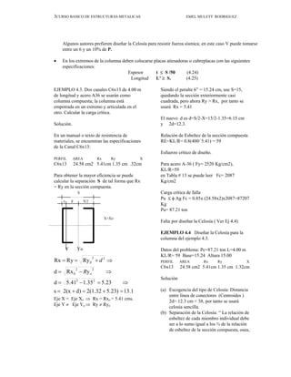 3CURSO BASICO DE ESTRUCTURAS METALICAS EMEL MULETT RODRIGUEZ
Algunos autores prefieren diseñar la Celosía para resistir fuerza sísmica; en este caso V puede tomarse
entre un 6 y un 10% de P.
• En los extremos de la columna deben colocarse placas atiesadoras o cubreplacas con las siguientes
especificaciones:
Espesor t ≤ S /50 (4.24)
Longitud L’ ≥ S. (4.25)
EJEMPLO 4.3. Dos canales C6x13 de 4.00 m
de longitud y acero A36 se usarán como
columna compuesta; la columna está
empotrada en un extremo y articulada en el
otro. Calcular la carga crítica.
Solución.
En un manual o texto de resistencia de
materiales, se encuentran las especificaciones
de la Canal C6x13:
PERFIL AREA Rx Ry X
C6x13 24.58 cm2 5.41cm 1.35 cm .32cm
Para obtener la mayor eficiencia se puede
calcular la separación S de tal forma que Rx
= Ry en la sección compuesta.
Eje X = Eje Xo ⇒ Rx = Rxo = 5.41 cms.
Eje Y ≠ Eje Yo ⇒ Ry ≠ Ryo
Siendo el peralte 6” = 15.24 cm, use S=15,
quedando la sección exteriormente casi
cuadrada, pero ahora Ry > Rx, por tanto se
usará Rx = 5.41
El nuevo d es d=S/2-X=15/2-1.35=6.15 cm
y 2d=12.3.
Relación de Esbeltez de la sección compuesta
RE=KL/R= 0.8(400/ 5.41) = 59
Esfuerzo crítico de diseño.
Para acero A-36 ( Fy= 2520 Kg/cm2),
KL/R=59
en Tabla # 13 se puede leer Fc= 2087
Kg/cm2
Carga crítica de falla
Pu ≤ φ Ag Fc = 0.85x (24.58x2)x2087=87207
Kg
Pu= 87.21 ton
Falta por diseñar la Celosía ( Ver Ej 4.4)
EJEMPLO 4.4 Diseñar la Celosía para la
columna del ejemplo 4.3.
Datos del problema: Pc=87.21 ton L=4.00 m
KL/R= 59 Base=15.24 Altura 15.00
PERFIL AREA Rx Ry X
C6x13 24.58 cm2 5.41cm 1.35 cm 1.32cm
Solución
(a) Escogencia del tipo de Celosía: Distancia
entre línea de conectores (Centroides )
2d= 12.3 cm < 38, por tanto se usará
celosía sencilla.
(b) Separación de la Celosía: “ La relación de
esbeltez de cada miembro individual debe
ser a lo sumo igual a los ¾ de la relación
de esbeltez de la sección compuesta, osea,
x d S/2
X=Xo
Y Yo
S
13.1
5.23)
2(1.32
d)
2(x
s
5.23
35
.
1
41
.
5
d
y
Rx
d
Ry
Ry
Rx
2
2
2
o
2
0
2
2
0
=
+
=
+
=
⇒
=
−
=
⇒
−
=
⇒
+
=
=
R
d
 