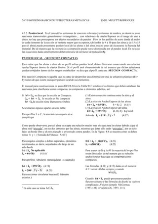 24/10/06DISEÑO BASICO DE ESTRUCTURAS METALICAS EMEL MULETT RODRIGUEZ
4.3.2. Pandeo local. En el caso de las columnas de concreto reforzado y columnas de madera, en donde se usan
secciones transversales generalmente rectangulares , con relaciones de Ancho/Espesor en el rango de uno a
cinco, no hay que preocuparse por efectos secundarios de pandeo . Pero en los perfiles de acero donde el ancho
de cada elemento de la sección es bastante mayor que su espesor, (del orden de 4 a 10 para las aletas y de 15 a 55
para el alma) puede presentarse pandeo local de las aletas o del alma, mucho antes de alcanzarse la fluencia del
material. De tal manera que la resistencia a compresión puede verse disminuida por el pandeo local .En tal caso
las ecuaciones dadas anteriormente deben afectarse de un factor de reducción Q.
PANDEO LOCAL - SECCIONES COMPACTAS
Para evitar que las aletas o alma de un perfil sufran pandeo local, deben fabricarse conservando una relación
Ancho/Espesor dentro de ciertos límites. Si el perfil está dimensionado de tal manera que dichas relaciones
quedan cobijados dentro de los rangos establecidos se dice que el perfil tiene una SECCION COMPACTA.
Una sección Compacta es aquella que es capaz de desarrollar una distribución total de esfuerzos plásticos (Fc=
Fy) antes de que ocurra cualquier pandeo local de sus elementos.
El manual para construcciones en acero DCCR-94 en la Tabla B5.1 establece los límites que deben satisfacer las
secciones para clasificarse como compactas, no compactas o elementos esbeltos, así:
Si b/t < λ
λ
λ
λp se dice que la sección es Compacta
λ
λ
λ
λp < b/t < λ
λ
λ
λr la sección es No compacta
b/t >λ
λ
λ
λr la sección tiene Elementos esbeltos
Se extractan algunos apartes de esta tabla:
Para perfiles I o C , la sección es compacta si se
cumple que
(1) Existe conexión continua entre la aleta y el
alma.
(2) La relación Ancho/Espesor de las aletas
b/t < λ
λ
λ
λp = 55/√
√
√
√Fy. b = bf /2 (4.15)
(3) La relación Ancho/Espesor del alma
h/t< λ
λ
λ
λp = 537/√
√
√
√Fy. (4.16) Fy Kg/mm2
Además λ
λ
λ
λr = 118/ 7
-
Fy (4.17)
Como puede observarse, para el alma se acepta una relación mucho mas alta que para las aletas debido a que el
alma está “atiesada” en sus dos extremos por las aletas, mientras que éstas sólo están “atiesadas” por un solo
lado: un borde libre y el otro atiesado o arriostrado contra pandeo. En la Figura 4.8 se muestra cómo se deben
tomar b y t (Tomada del Manual AISC )
Para ángulos simples o dobles separados, elementos
no atiesados, es decir, soportados a lo largo de un
solo borde
b/t ≤ λ
λ
λ
λp No aplicable
λ
λ
λ
λr = 64/√
√
√
√Fy (4.18)1
Para perfiles tubulares rectangulares o cuadrados
b/t < λ
λ
λ
λp =159/√
√
√
√Fy (4.19)
λ
λ
λ
λr = 200/ Fr
-
Fy (4.20)
Para secciones circulares huecas (D diámetro
exterior.)
1
En este caso se toma b/t<λr.
D/t < λ
λ
λ
λp = 1460/ Fy, (4.21)
λ
λ
λ
λr = 6300/√
√
√
√Fy (4.22)
Para aceros A-36 y A-50 la mayoría de los perfiles
están fabricados de tal manera que su relación
ancho/espesor hace que se comporten como
compactos.
Las fórmulas (4.12) y (4.13) dadas en el numeral
4.3.1 serán válidas siempre y cuando
b/t ≤
≤
≤
≤ λ
λ
λ
λr.
Cuando b/t > λ
λ
λ
λr puede presentarse pandeo
flexotorsionante y las fórmulas de diseño se vuelven
complicadas .Ver por ejemplo McCormac
(1991,134) o Valencia G. 1997, 141).
 