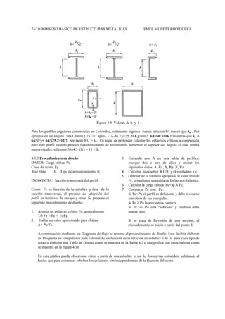 24/10/06DISEÑO BASICO DE ESTRUCTURAS METALICAS EMEL MULETT RODRIGUEZ
Figura 4.8. Valores de b y t
Para los perfiles angulares comerciales en Colombia, solamente algunos tienen relación b/t mayor que λ
λ
λ
λr . Por
ejemplo en un ángulo 50x3.0 mm ( 2x1/8” aprox ) A-36 Fy=25.20 Kg/mm2 b/t=50/3=16.7 mientras que λ
λ
λ
λr =
64/√
√
√
√Fy= 64/√
√
√
√25.2=12.7; por tanto b/t > λr. En lugar de pretender calcular los esfuerzos críticos a compresión
para este perfil usando pandeo flexotorsionante se recomienda aumentar el espesor del ángulo el cual tendrá
mayor rigidez, tal como 50x4.5 (b/t = 11 < λr )
4.3.3 Procedimiento de diseño
DATOS: Carga crítica Pu
Clase de acero Fy
Luz libre L Tipo de arriostramiento K
INCOGNITA: Sección transversal del perfil.
Como Fc es función de la esbeltez y ésta de la
sección transversal, el proceso de selección del
perfil es iterativo, de ensayo y error. Se propone el
siguiente procedimiento de diseño:
1. Asumir un esfuerzo crítico Fc; generalmente
1/3 Fy < Fc < ½ Fy.
2. Hallar un valor aproximado para el área
A= Pu/Fc.
3. Entrando con A en una tabla de perfiles,
escoger dos o tres de ellos y anotar los
siguientes datos: A, Rx, Y, Ry, X, Rz
4. Calcular la esbeltez KL/R y el verdadero λ c
5. Obtener de la fórmula apropiada el valor real de
Fc, o mediante una tabla de Esfuerzos-Esbeltez.
6. Calcular la carga crítica Pc= ϕ A Fc.
7. Comparar Pc con Pu:
Si Pc<Pu el perfil es deficiente y debe revisarse
con otros de los escogidos.
Si Pc ≥ Pu la sección es correcta.
Si Pc >> Pu está “sobrado” y también debe
usarse otro.
Si se trata de Revisión de una sección, el
procedimiento se inicia a partir del punto 4.
A continuación mediante un Diagrama de flujo se resume el procedimiento de diseño. Este facilita elaborar
un Programa en computador para calcular Fc en función de la relación de esbeltez o de λ para cada tipo de
acero o elaborar una Tabla de Diseño como se muestra en la Tabla 4.2 o una gráfica con estos valores como
se muestra en la figura 4.10
En esta gráfica puede observarse cómo a partir de una esbeltez o un λc las curvas coinciden, señalando el
hecho que para columnas esbeltas los esfuerzos son independientes de la fluencia del acero.
 