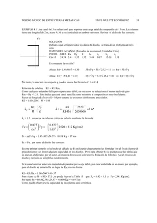 DISEÑO BASICO DE ESTRUCTURAS METALICAS EMEL MULETT RODRIGUEZ 53
EJEMPLO 4.1 Una canal 6x13 se seleccionó para soportar una carga axial de compresión de 15 ton. La columna
tiene una longitud de 2 m, acero A-36 y está articulada en ambos extremos. Revisar si el diseño fue correcto.
Yo
SOLUCION
Debido a que se tienen todos los datos de diseño, se trata de un problema de revi-
sión.
DATOS DE LA CANAL (Tomados de un manual; Unidades: Cms)
PERFIL AREA Rx Ry X bf tf hw tw
C6x13 24.58 5.41 1.35 1.32 5.48 0.87 15.00 1.11
Es compacta la sección?
Aletas: b/t= 5.48/0.87 = 6.30 55/√Fy = 55/√ 25.2 = 11 ⇒ b/t < 55/√Fy
Alma: b/t = 15/1.11 = 13.5 537/√Fy = 537/√ 25.2 =107 ⇒ b/t < 537/√Fy
Por tanto, la sección es compacta y pueden usarse las fórmula 4.11 a 4.14
Relación de esbeltez RE = KL/Rm,
Como cualquier miembro falla por su parte mas débil, en este caso se selecciona el menor radio de giro
Rm = Ry =1.35 . Esto indica que una canal sencilla como miembro a compresión es muy ineficiente.
Factor de longitud efectiva K=1.0 por tratarse de extremos doblemente articulados.
RE = 1.00x200/1. 35 = 148
λc > 1.5 , entonces es esfuerzo crítico se calcula mediante la fórmula:
Pc = ϕ FcAg = 0.85x812x24.57= 16958 Kg = 17 ton
Pc > Pu , por tanto el diseño fue correcto.
En este primer ejemplo se ha hecho el cálculo de Fc utilizando directamente las fórmulas con el fin de ilustrar el
procedimiento y el lector adquiera seguridad en los diseños. Pero para obtener Fc se pueden usar las tablas que
se anexan, elaboradas por el autor, de manera directa con solo tener la Relación de Esbeltez. Así el proceso de
diseño y revisión se simplifica notablemente.
Si la canal anterior estuviera impedida de pandear por su eje débil, por estar embebida en un muro, por ejemplo,
para el diseño se tomaría Rx en lugar de Ry; en esta forma
RE= KL/Rx = 1.00x200/5.41=37
Para Acero A-36 y RE= 37.5 , se puede leer en la Tabla 13 que λc = 0.42 < 1.5 y Fc= 2341 Kg/cm2
Por tanto Pc = 0.85x2341x24.57 = 48890 Kg = 48.9 Ton
Como puede observarse la capacidad de la columna casi se triplica.
1.65
2039000
2520
1416
.
3
148
c =
=
λ
Kg/cm2
812
2520
65
.
1
0.877
Fy
c
0.877
Fc 2
2
=






=






=
λ
E
Fy
R
KL
C =
λ
 