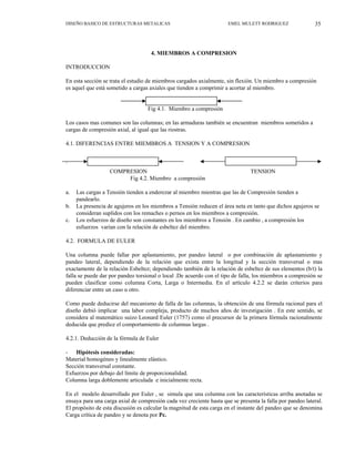 35
DISEÑO BASICO DE ESTRUCTURAS METALICAS EMEL MULETT RODRIGUEZ
4. MIEMBROS A COMPRESION
INTRODUCCION
En esta sección se trata el estudio de miembros cargados axialmente, sin flexión. Un miembro a compresión
es aquel que está sometido a cargas axiales que tienden a comprimir a acortar al miembro.
Fig 4.1. Miembro a compresión
Los casos mas comunes son las columnas; en las armaduras también se encuentran miembros sometidos a
cargas de compresión axial, al igual que las riostras.
4.1. DIFERENCIAS ENTRE MIEMBROS A TENSION Y A COMPRESION
`
COMPRESION TENSION
Fig 4.2. Miembro a compresión
a. Las cargas a Tensión tienden a enderezar al miembro mientras que las de Compresión tienden a
pandearlo.
b. La presencia de agujeros en los miembros a Tensión reducen el área neta en tanto que dichos agujeros se
consideran suplidos con los remaches o pernos en los miembros a compresión.
c. Los esfuerzos de diseño son constantes en los miembros a Tensión . En cambio , a compresión los
esfuerzos varían con la relación de esbeltez del miembro.
4.2. FORMULA DE EULER
Una columna puede fallar por aplastamiento, por pandeo lateral o por combinación de aplastamiento y
pandeo lateral, dependiendo de la relación que exista entre la longitud y la sección transversal o mas
exactamente de la relación Esbeltez; dependiendo también de la relación de esbeltez de sus elementos (b/t) la
falla se puede dar por pandeo torsional o local .De acuerdo con el tipo de falla, los miembros a compresión se
pueden clasificar como columna Corta, Larga o Intermedia. En el artículo 4.2.2 se darán criterios para
diferenciar entre un caso u otro.
Como puede deducirse del mecanismo de falla de las columnas, la obtención de una fórmula racional para el
diseño debió implicar una labor compleja, producto de muchos años de investigación . En este sentido, se
considera al matemático suizo Leonard Euler (1757) como el precursor de la primera fórmula racionalmente
deducida que predice el comportamiento de columnas largas .
4.2.1. Deducción de la fórmula de Euler
- Hipótesis consideradas:
Material homogéneo y linealmente elástico.
Sección transversal constante.
Esfuerzos por debajo del límite de proporcionalidad.
Columna larga doblemente articulada e inicialmente recta.
En el modelo desarrollado por Euler , se simula que una columna con las características arriba anotadas se
ensaya para una carga axial de compresión cada vez creciente hasta que se presenta la falla por pandeo lateral.
El propósito de esta discusión es calcular la magnitud de esta carga en el instante del pandeo que se denomina
Carga crítica de pandeo y se denota por Pc.
 