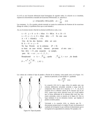 37
DISEÑO BASICO DE ESTRUCTURAS METALICAS EMEL MULETT RODRIGUEZ
La (4.3) es una Ecuación diferencial lineal homogénea de segundo orden, La solución no es inmediata,
requiere de conocimientos avanzados de Ecuaciones Diferenciales; su solución es:
EI
P
k
,
(kX)
Cos
B
(kX)
Sen
A
y =
+
= (4.4)
Las constantes A y B se pueden calcular teniendo en cuenta las condiciones de fronteras de las ecuaciones
(Rango de validez y el problema físico que se está tratando ).
Así, en el extremo inicial y final de la columna la deflexión es nula, o sea:
)
4.5
(
.
2
L
EI
2
2
n
P
donde
de
,
n
L
EI
P
queda
,
EI
P
k
o
Remplazand
.
,
3
,
2
,
1
n
,
n
kL
para
cumple..
se
ecuación
esta
,
0
(kL)
Sen
:
caso
otro
el
por tanto
interesa
trivial;
caso
un
tiene
se
0)
(P
columna
la
en
Flexión
hay
No
0
y
0
A
Si
cero
ser
debe
factores
dos
los
de
Uno
.
0
ASenkL)
0
A
caso
este
En
0
(kL)
ASen
0
L
y
0
x
0
B
0
BCos
0
ASen
0
0
y
0
x
π
π
π
=
=
=
=
=
=
=
=
⇒
=
=
∨
=
=
=
⇒
=
=
=
⇒
+
=
⇒
=
=
Los valores de n indican el tipo de pandeo o flexión de la columna, como puede verse en la Figura 4.4.
Interesa en particular, el caso donde n=1, quedando
L
EI
Pc 2
2
π
=
Figura 4.4. Tipos de pandeo
(4.6)
La ecuación (4.6) da la carga crítica de pandeo para una
columna doblemente articulada sometida a carga axial de
compresión. Para valores de n mayores: 2, 3 , 4 , etc, de la
ecuación (4.5) se obtienen valores de Pc mayores que los de
(4.6) , cuatro veces, nueve, dieciseis veces, etc, lo que implica
que la forma deflectada de la columna debe tener dos, tres,
cuatro semiondas, como se muestra en la figura 4.4. Esto se
logra mediante el uso de elementos riostras que impidan el
pandeo en dichos puntos.
Volviendo a la ecuación (4.6), se observa que Pc es
directamente proporcional a la rigidez EI pero inversamente al
cuadrado de la longitud, lo que confirma lo determinante que es
la longitud en la capacidad de la columna. Por ejemplo, si la
38
 