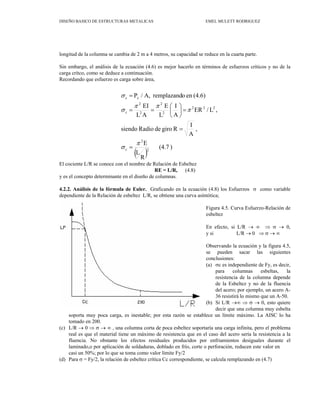DISEÑO BASICO DE ESTRUCTURAS METALICAS EMEL MULETT RODRIGUEZ
longitud de la columna se cambia de 2 m a 4 metros, su capacidad se reduce en la cuarta parte.
in embargo, el análisis de la ecuación (4.6) es mejor hacerlo en términos de esfuerzos críticos y no de la
El cociente L/R se conoce c
y es el concepto determinante en el diseño de
.2.2. Análisis de la fórmula de Euler. Graficando en la ecuación (4.8) los Esfuerzos σ como variable
Figura 4.5. Curva Esfuerzo-Relación de
En efecto, si L/R → ∞ ⇒ σ → 0,
bservando la ecuación y la figura 4.5,
pendiente de Fy, es decir,
(b)
lece
(c) ∞ , una columna corta de poca esbeltez soportaría una carga infinita, pero el problema
(d) pondiente, se calcula remplazando en (4.7)
S
carga crítco, como se deduce a continuación.
Recordando que esfuerzo es carga sobre área,
on el nombre de Relación de Esbeltez
RE = L/R, (4.8)
columnas.
4
dependiente de la Relación de esbeltez L/R, se obtiene una curva asíntótica;
esbeltez
y si L/R → 0 ⇒ σ → ∞
O
se pueden sacar las siguientes
conclusiones:
(a) σc es inde
para columnas esbeltas, la
resistencia de la columna depende
de la Esbeltez y no de la fluencia
del acero; por ejemplo, un acero A-
36 resistirá lo mismo que un A-50.
Si L/R →∞ ⇒ σ → 0, esto quiere
decir que una columna muy esbelta
un límite máximo. La AISC lo ha
tomado en 200.
L/R → 0 ⇒ σ →
soporta muy poca carga, es inestable; por esta razón se estab
real es que el material tiene un máximo de resistencia que en el caso del acero sería la resistencia a la
fluencia. No obstante los efectos residuales producidos por enfriamientos desiguales durante el
laminado,o por aplicación de soldaduras, doblado en frío, corte o perforación, reducen este valor en
casi un 50%; por lo que se toma como valor límite Fy/2
Para σ = Fy/2, la relación de esbeltez crítica Cc corres
39
( )
)
(4.7
R
L
E
,
A
I
R
giro
de
Radio
siendo
,
L
/
ER
A
I
L
E
A
L
EI
(4.6)
en
o
remplazand
A,
/
P
2
2
2
2
2
2
2
2
2
c
c
π
σ
π
π
π
σ
σ
=
=
=
⎟
⎠
⎞
⎜
⎝
⎛
=
=
=
c
c
 