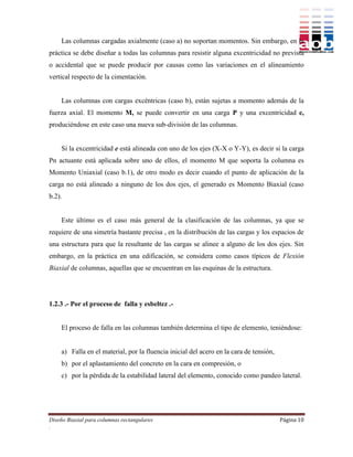 Las columnas cargadas axialmente (caso a) no soportan momentos. Sin embargo, en la
práctica se debe diseñar a todas las columnas para resistir alguna excentricidad no prevista
o accidental que se puede producir por causas como las variaciones en el alineamiento
vertical respecto de la cimentación.


    Las columnas con cargas excéntricas (caso b), están sujetas a momento además de la
fuerza axial. El momento M, se puede convertir en una carga P y una excentricidad e,
produciéndose en este caso una nueva sub-división de las columnas.


    Si la excentricidad e está alineada con uno de los ejes (X-X o Y-Y), es decir si la carga
Pn actuante está aplicada sobre uno de ellos, el momento M que soporta la columna es
Momento Uniaxial (caso b.1), de otro modo es decir cuando el punto de aplicación de la
carga no está alineado a ninguno de los dos ejes, el generado es Momento Biaxial (caso
b.2).


    Este último es el caso más general de la clasificación de las columnas, ya que se
requiere de una simetría bastante precisa , en la distribución de las cargas y los espacios de
una estructura para que la resultante de las cargas se alinee a alguno de los dos ejes. Sin
embargo, en la práctica en una edificación, se considera como casos típicos de Flexión
Biaxial de columnas, aquellas que se encuentran en las esquinas de la estructura.




1.2.3 .- Por el proceso de falla y esbeltez .-


    El proceso de falla en las columnas también determina el tipo de elemento, teniéndose:


    a) Falla en el material, por la fluencia inicial del acero en la cara de tensión,
    b) por el aplastamiento del concreto en la cara en compresión, o
    c) por la pérdida de la estabilidad lateral del elemento, conocido como pandeo lateral.




Diseño Biaxial para columnas rectangulares                                              Página 10
.
 