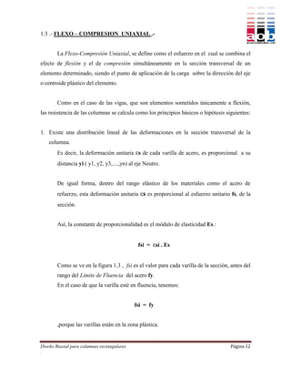 1.3 .- FLEXO – COMPRESION UNIAXIAL .-


        La Flexo-Compresión Uniaxial, se define como el esfuerzo en el cual se combina el
efecto de flexión y el de compresión simultáneamente en la sección transversal de un
elemento determinado, siendo el punto de aplicación de la carga sobre la dirección del eje
o centroide plástico del elemento.


        Como en el caso de las vigas, que son elementos sometidos únicamente a flexión,
las resistencia de las columnas se calcula como los principios básicos o hipótesis siguientes:


1. Existe una distribución lineal de las deformaciones en la sección transversal de la
    columna.
        Es decir, la deformación unitaria εs de cada varilla de acero, es proporcional a su
        distancia yi ( y1, y2, y3,....,yn) al eje Neutro.


        De igual forma, dentro del rango elástico de los materiales como el acero de
        refuerzo, esta deformación unitaria εs es proporcional al esfuerzo unitario fs, de la
        sección.


        Así, la constante de proporcionalidad es el módulo de elasticidad Es.:


                                              fsi = εsi . Es


        Como se ve en la figura 1.3 , fsi es el valor para cada varilla de la sección, antes del
        rango del Límite de Fluencia del acero fy.
        En el caso de que la varilla esté en fluencia, tenemos:


                                             fsi = fy


        ,porque las varillas están en la zona plástica.


Diseño Biaxial para columnas rectangulares                                            Página 12
.
 