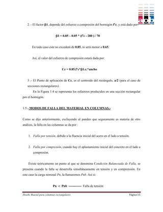 2 .- El factor 1, depende del esfuerzo a compresión del hormigón f’c, y está dado por:


                             1 = 0.85 – 0.05 * (f’c - 280 ) / 70


        En todo caso este no excederá de 0.85, ni será menor a 0.65.


        Así, el valor del esfuerzo de compresión estará dada por:


                                  Cc = 0.85.f’c*1.c.*ancho


    3 .- El Punto de aplicación de Cc, es el centroide del rectángulo, a/2 (para el caso de
    secciones rectangulares).
        En la Figura 1.4 se representa los esfuerzos producidos en una sección rectangular
por el hormigón.


1.5.- MODOS DE FALLA DEL MATERIAL EN COLUMNAS.-


Como se dijo anteriormente, excluyendo al pandeo que seguramente es materia de otro
análisis, la falla en las columnas se da por :


    1. Falla por tensión, debido a la fluencia inicial del acero en el lado a tensión.


    2. Falla por compresión, cuando hay el aplastamiento inicial del concreto en el lado a
         compresión.


    Existe teóricamente un punto al que se denomina Condición Balanceada de Falla, se
presenta cuando la falla se desarrolla simultáneamente en tensión y en comprensión. En
este caso la carga nominal Pn, la llamaremos Pnb. Así si:


                          Pn  Pnb ------------ Falla de tensión

Diseño Biaxial para columnas rectangulares                                           Página 15
.
 