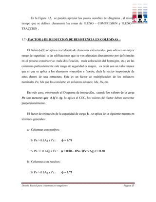 En la Figura 1.5, se pueden apreciar los puntos notables del diagrama , al mismo
tiempo que se definen claramente las zonas de FLEXO – COMPRESION y FLEXO –
TRACCION .


1.7.- FACTOR  DE REDUCCION DE RESISTENCIA EN COLUMNAS .-


    El factor  (fi) se aplica en el diseño de elementos estructurales, para ofrecer un mayor
rango de seguridad a las edificaciones que se ven afectadas directamente por deficiencias
en el proceso constructivo: mala dosificación, mala colocación del hormigón, etc.; en las
columnas particularmente este rango de seguridad es mayor, es decir con un valor menor
que el que se aplica a los elementos sometidos a flexión, dada la mayor importancia de
estas dentro de una estructura. Este es un factor de multiplicación de los esfuerzos
nominales Pn, Mn que los convierte en esfuerzos últimos: Mu, Pu, etc.


    En todo caso, observando el Diagrama de interacción, cuando los valores de la carga
Pn son menores que 0.1f’x Ag, lo aplica el CEC, los valores del factor deben aumentar
proporcionalmente.


    El factor de reducción de la capacidad de carga  , se aplica de la siguiente manera en
términos generales:


    a.- Columnas con estribos:


        Si Pn > 0.1Ag x f’c :        = 0.70


        Si Pn <= 0.1Ag x f’c :      = 0.90 – 2Pu / (f’c x Ag) >= 0.70


    b.- Columnas con zunchos:


        Si Pn > 0.1Ag x f’c :        = 0.75



Diseño Biaxial para columnas rectangulares                                          Página 17
.
 