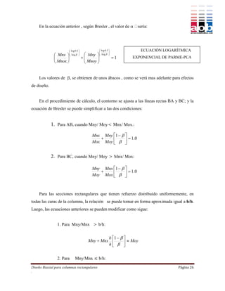En la ecuación anterior , según Bresler , el valor de 




                          log 0.5                 log 0.5            ECUACIÓN LOGARÍTMICA
                                                  
                                                    log  
                          log                             
               Mnx     
                                   
                                        Mny              
                                     
                                         Mnoy 
                                                                1   EXPONENCIAL DE PARME-PCA
               Mnox                         


    Los valores de , se obtienen de unos ábacos , como se verá mas adelante para efectos
de diseño.


    En el procedimiento de cálculo, el contorno se ajusta a las líneas rectas BA y BC; y la
ecuación de Bresler se puede simplificar a las dos condiciones:


             1. Para AB, cuando Mny/ Moy Mnx/ Mox.:

                                            Mnx Mny 1   
                                                           1.0
                                            Mox Moy   


             2. Para BC, cuando Mny/ Moy  Mnx/ Mox:

                                            Mny Mnx 1   
                                                           1.0
                                            Moy Mox   



    Para las secciones rectangulares que tienen refuerzo distribuido uniformemente, en
todas las caras de la columna, la relación se puede tomar en forma aproximada igual a b/h.
Luego, las ecuaciones anteriores se pueden modificar como sigue:


                1. Para Mny/Mnx  b/h:


                                                   b 1   
                                          Mny  Mnx          Moy
                                                   h  


                2. Para        Mny/Mnx  b/h:
Diseño Biaxial para columnas rectangulares                                              Página 26
.
 